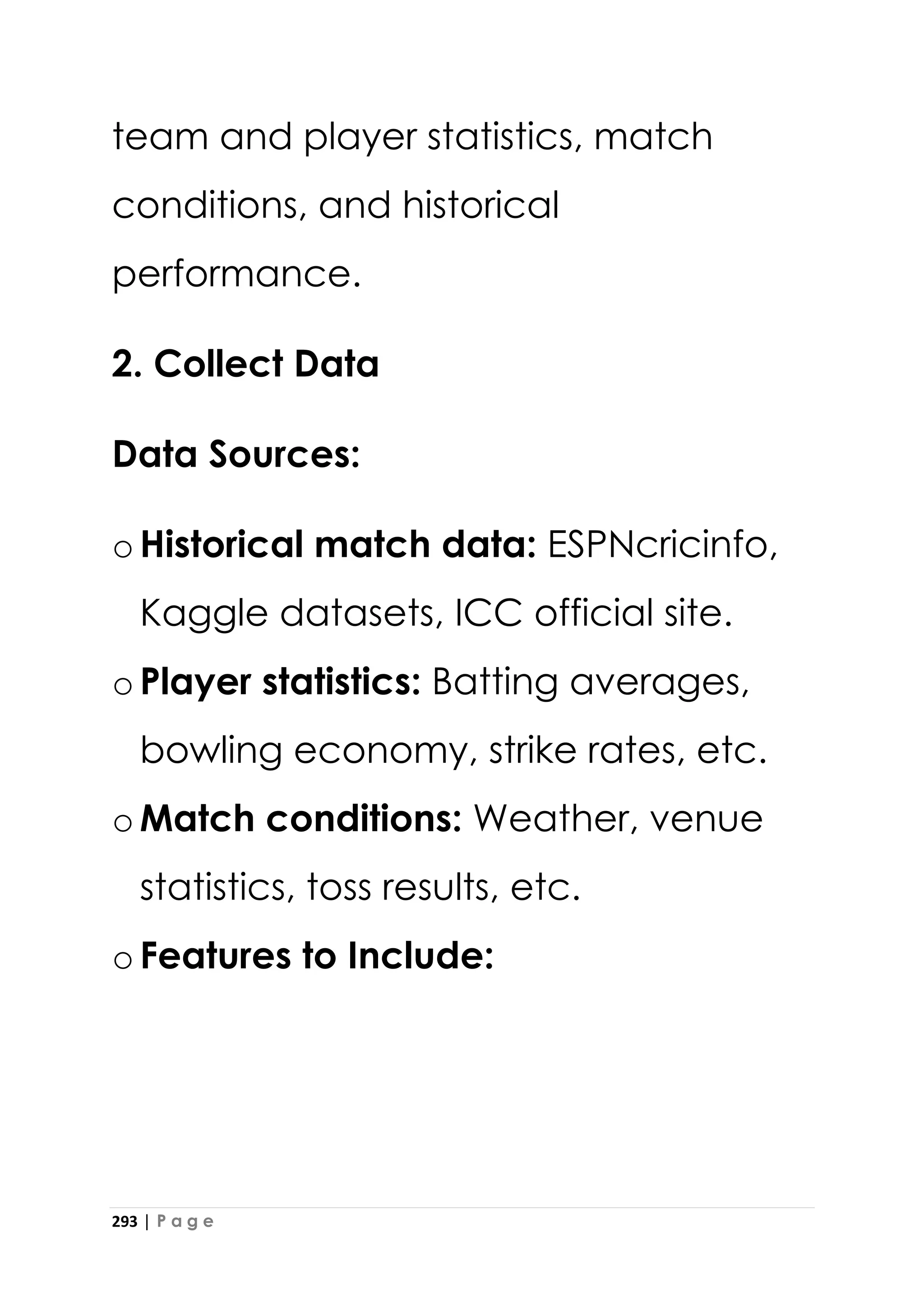 293 | P a g e
team and player statistics, match
conditions, and historical
performance.
2. Collect Data
Data Sources:
oHistorical match data: ESPNcricinfo,
Kaggle datasets, ICC official site.
oPlayer statistics: Batting averages,
bowling economy, strike rates, etc.
oMatch conditions: Weather, venue
statistics, toss results, etc.
oFeatures to Include:
 