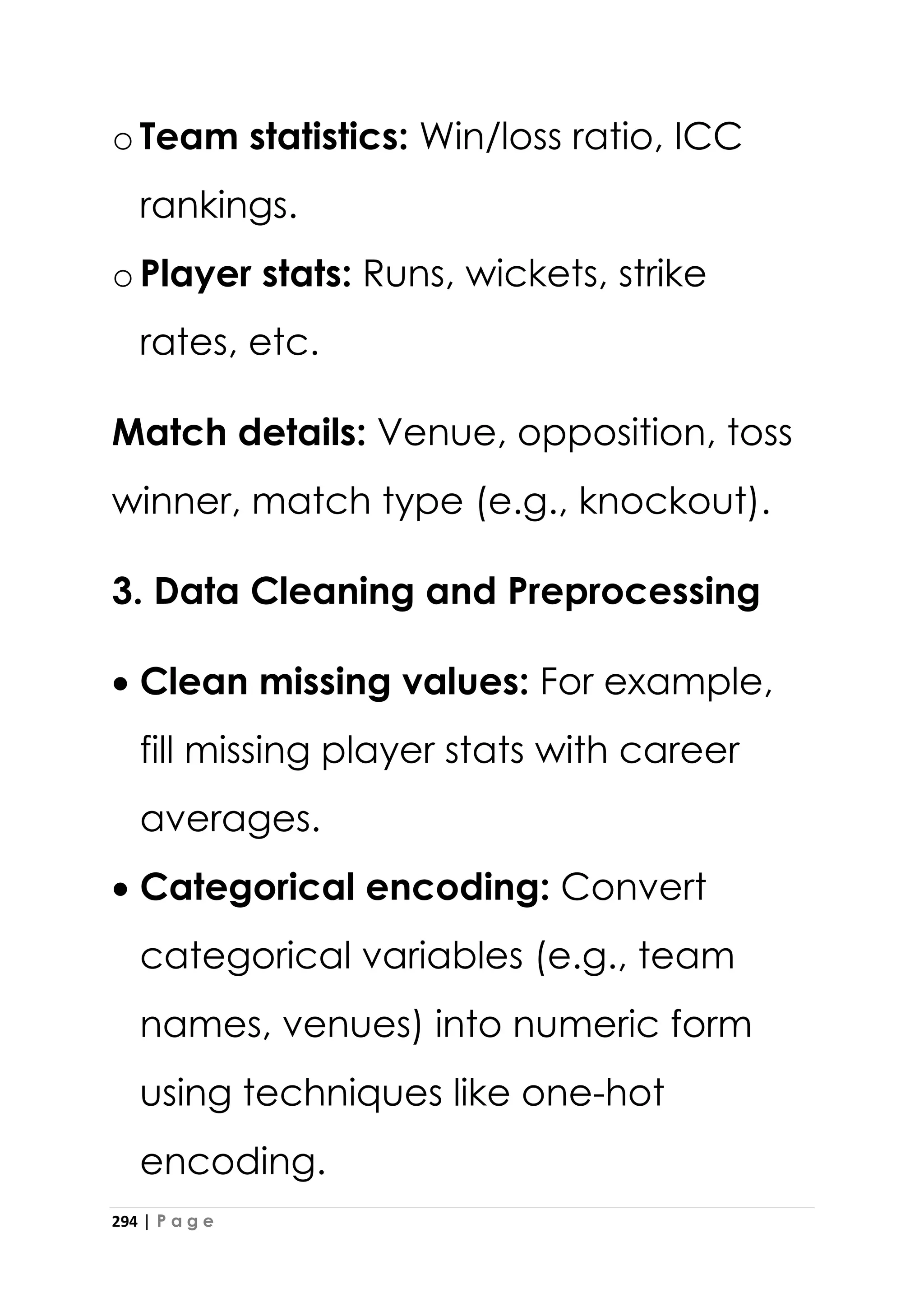 294 | P a g e
oTeam statistics: Win/loss ratio, ICC
rankings.
oPlayer stats: Runs, wickets, strike
rates, etc.
Match details: Venue, opposition, toss
winner, match type (e.g., knockout).
3. Data Cleaning and Preprocessing
• Clean missing values: For example,
fill missing player stats with career
averages.
• Categorical encoding: Convert
categorical variables (e.g., team
names, venues) into numeric form
using techniques like one-hot
encoding.
 