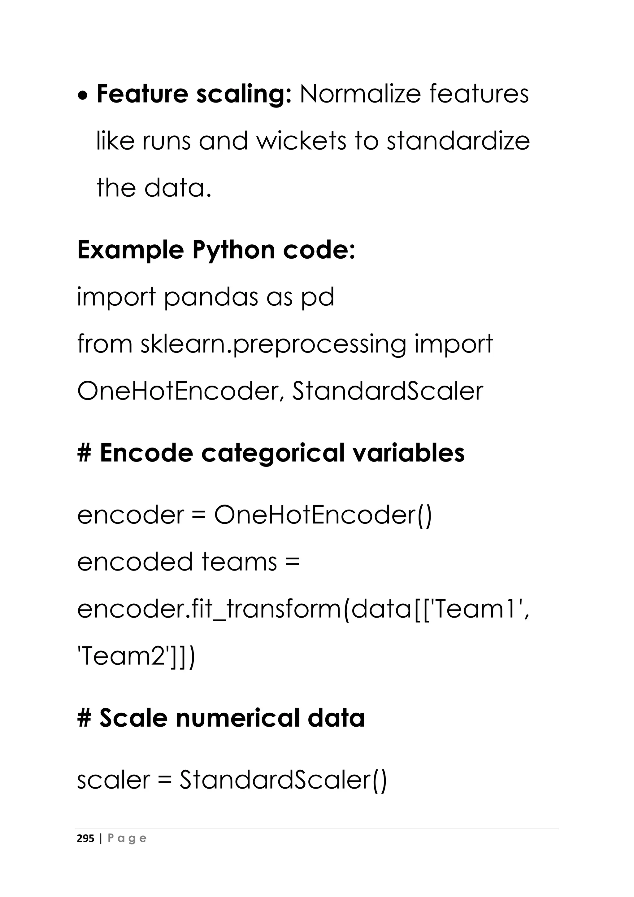 295 | P a g e
• Feature scaling: Normalize features
like runs and wickets to standardize
the data.
Example Python code:
import pandas as pd
from sklearn.preprocessing import
OneHotEncoder, StandardScaler
# Encode categorical variables
encoder = OneHotEncoder()
encoded teams =
encoder.fit_transform(data[['Team1',
'Team2']])
# Scale numerical data
scaler = StandardScaler()
 
