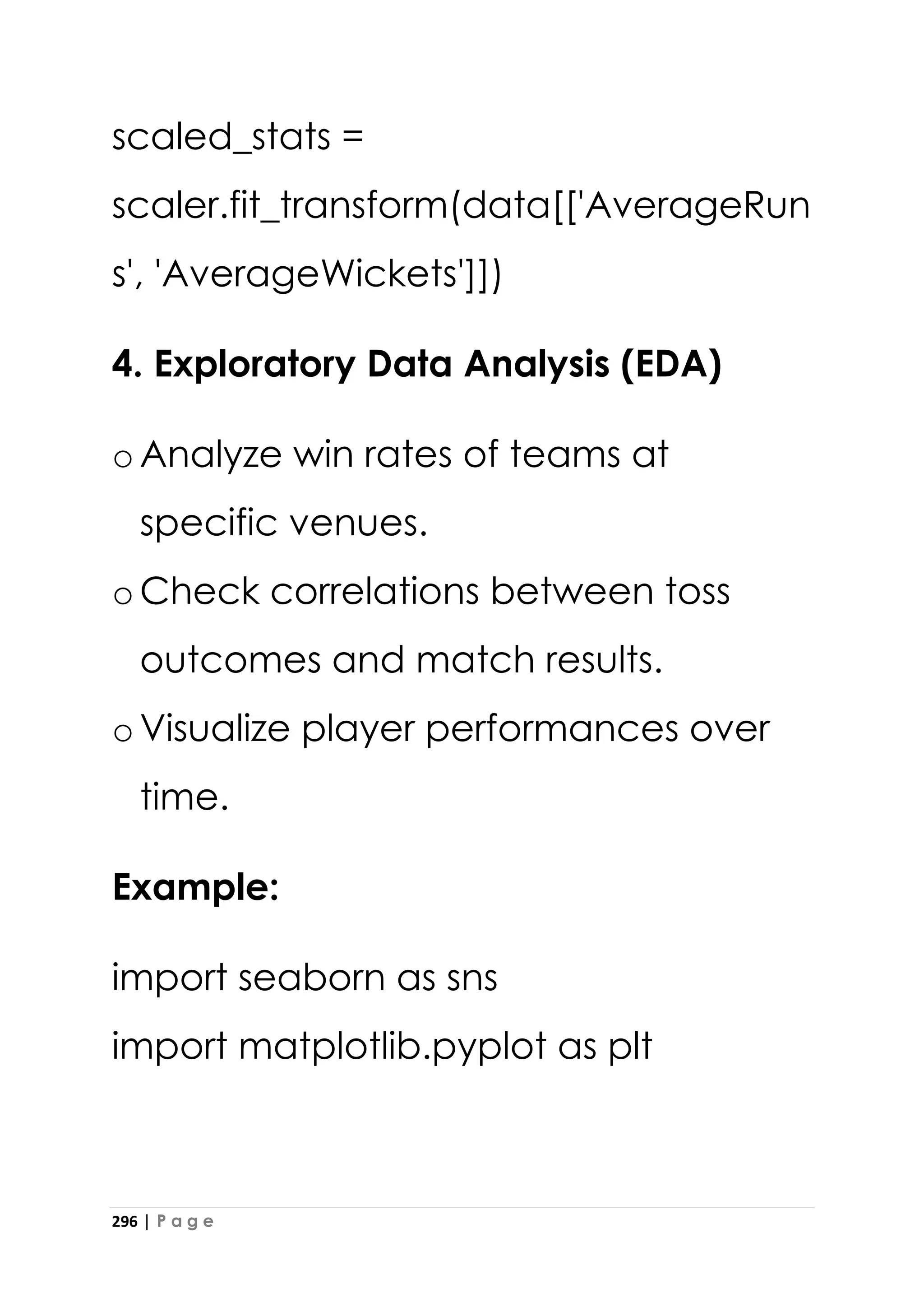 296 | P a g e
scaled_stats =
scaler.fit_transform(data[['AverageRun
s', 'AverageWickets']])
4. Exploratory Data Analysis (EDA)
oAnalyze win rates of teams at
specific venues.
oCheck correlations between toss
outcomes and match results.
oVisualize player performances over
time.
Example:
import seaborn as sns
import matplotlib.pyplot as plt
 