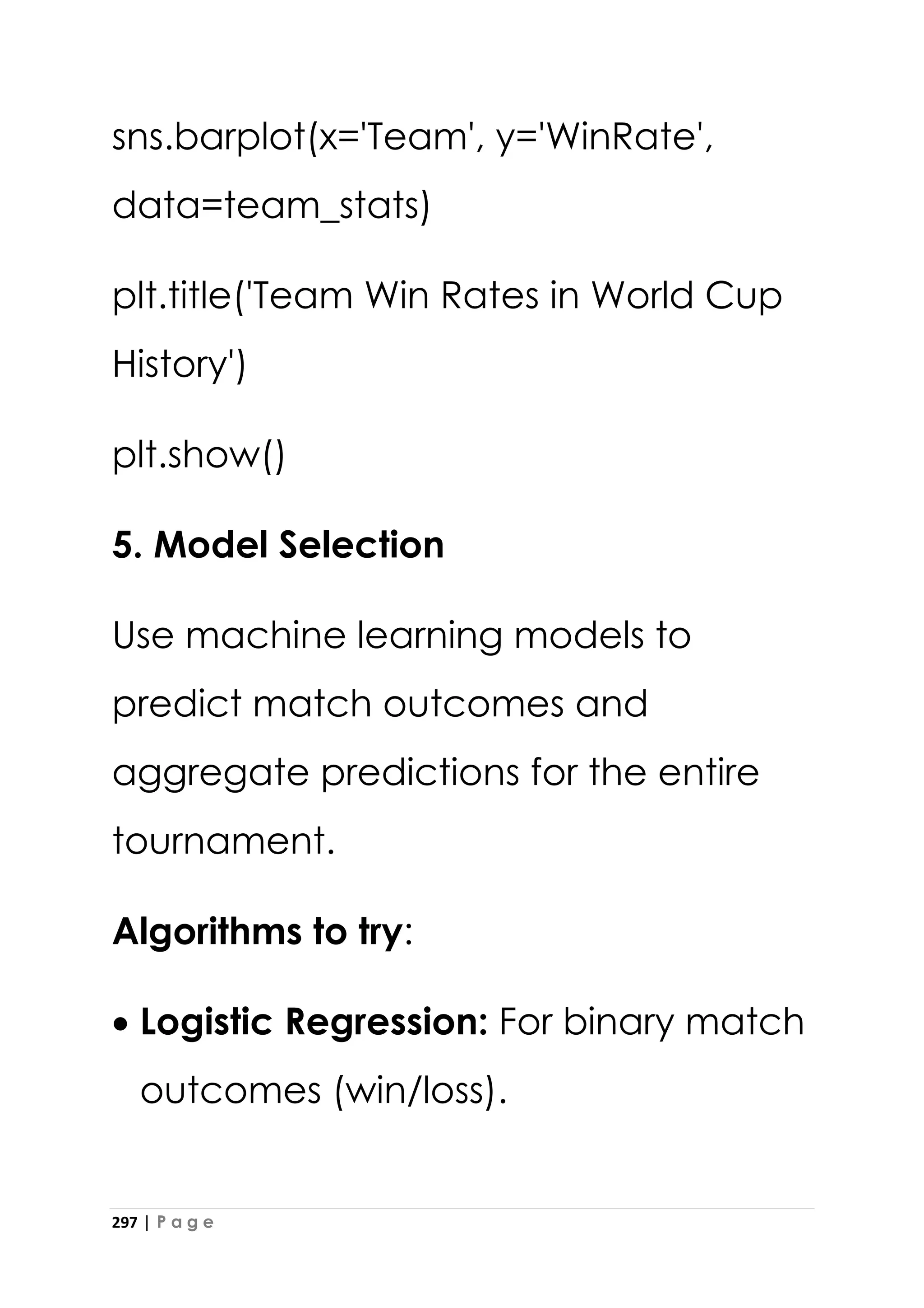 297 | P a g e
sns.barplot(x='Team', y='WinRate',
data=team_stats)
plt.title('Team Win Rates in World Cup
History')
plt.show()
5. Model Selection
Use machine learning models to
predict match outcomes and
aggregate predictions for the entire
tournament.
Algorithms to try:
• Logistic Regression: For binary match
outcomes (win/loss).
 