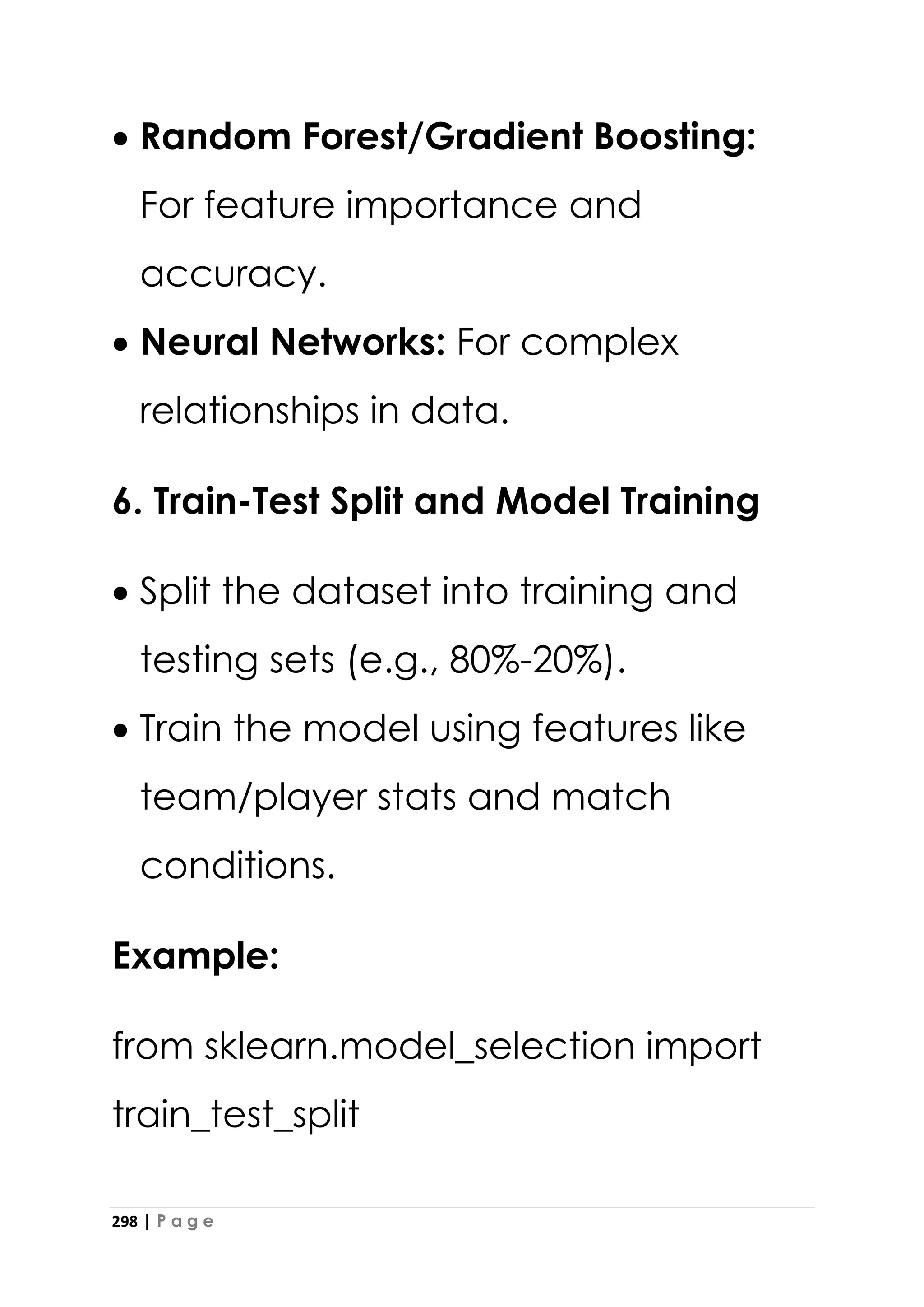 298 | P a g e
• Random Forest/Gradient Boosting:
For feature importance and
accuracy.
• Neural Networks: For complex
relationships in data.
6. Train-Test Split and Model Training
• Split the dataset into training and
testing sets (e.g., 80%-20%).
• Train the model using features like
team/player stats and match
conditions.
Example:
from sklearn.model_selection import
train_test_split
 