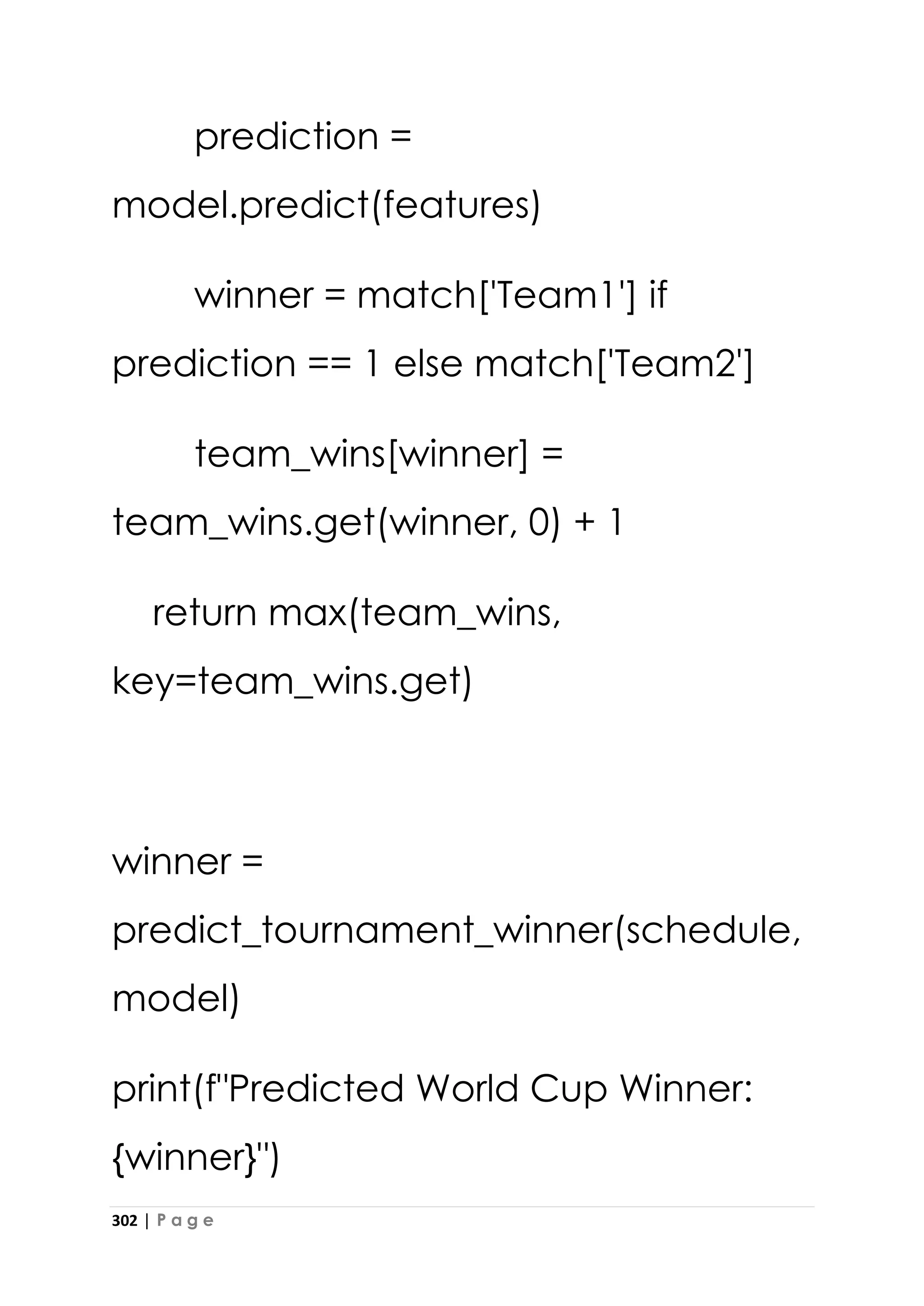 302 | P a g e
prediction =
model.predict(features)
winner = match['Team1'] if
prediction == 1 else match['Team2']
team_wins[winner] =
team_wins.get(winner, 0) + 1
return max(team_wins,
key=team_wins.get)
winner =
predict_tournament_winner(schedule,
model)
print(f"Predicted World Cup Winner:
{winner}")
 