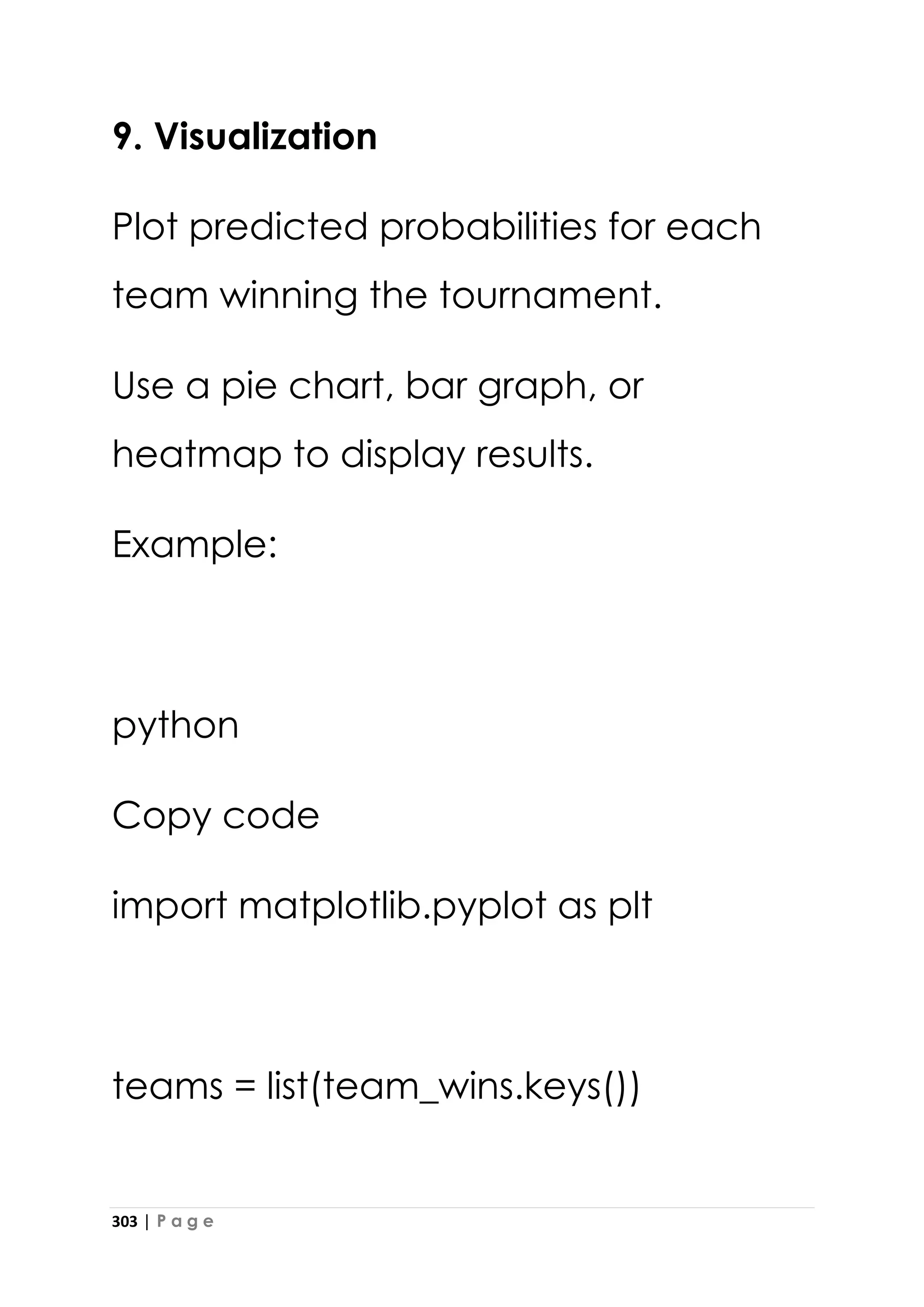 303 | P a g e
9. Visualization
Plot predicted probabilities for each
team winning the tournament.
Use a pie chart, bar graph, or
heatmap to display results.
Example:
python
Copy code
import matplotlib.pyplot as plt
teams = list(team_wins.keys())
 