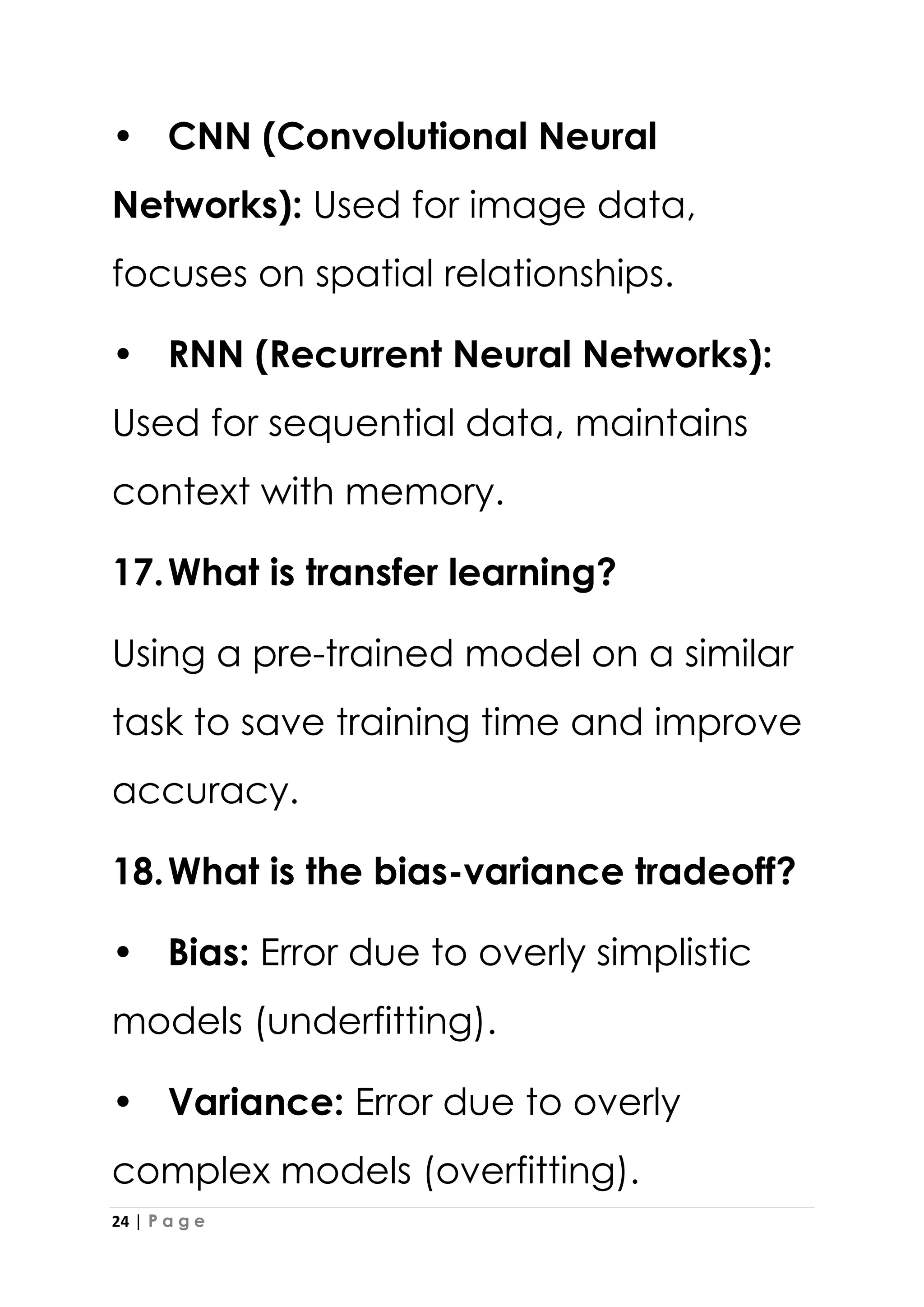 24 | P a g e
• CNN (Convolutional Neural
Networks): Used for image data,
focuses on spatial relationships.
• RNN (Recurrent Neural Networks):
Used for sequential data, maintains
context with memory.
17.What is transfer learning?
Using a pre-trained model on a similar
task to save training time and improve
accuracy.
18.What is the bias-variance tradeoff?
• Bias: Error due to overly simplistic
models (underfitting).
• Variance: Error due to overly
complex models (overfitting).
 