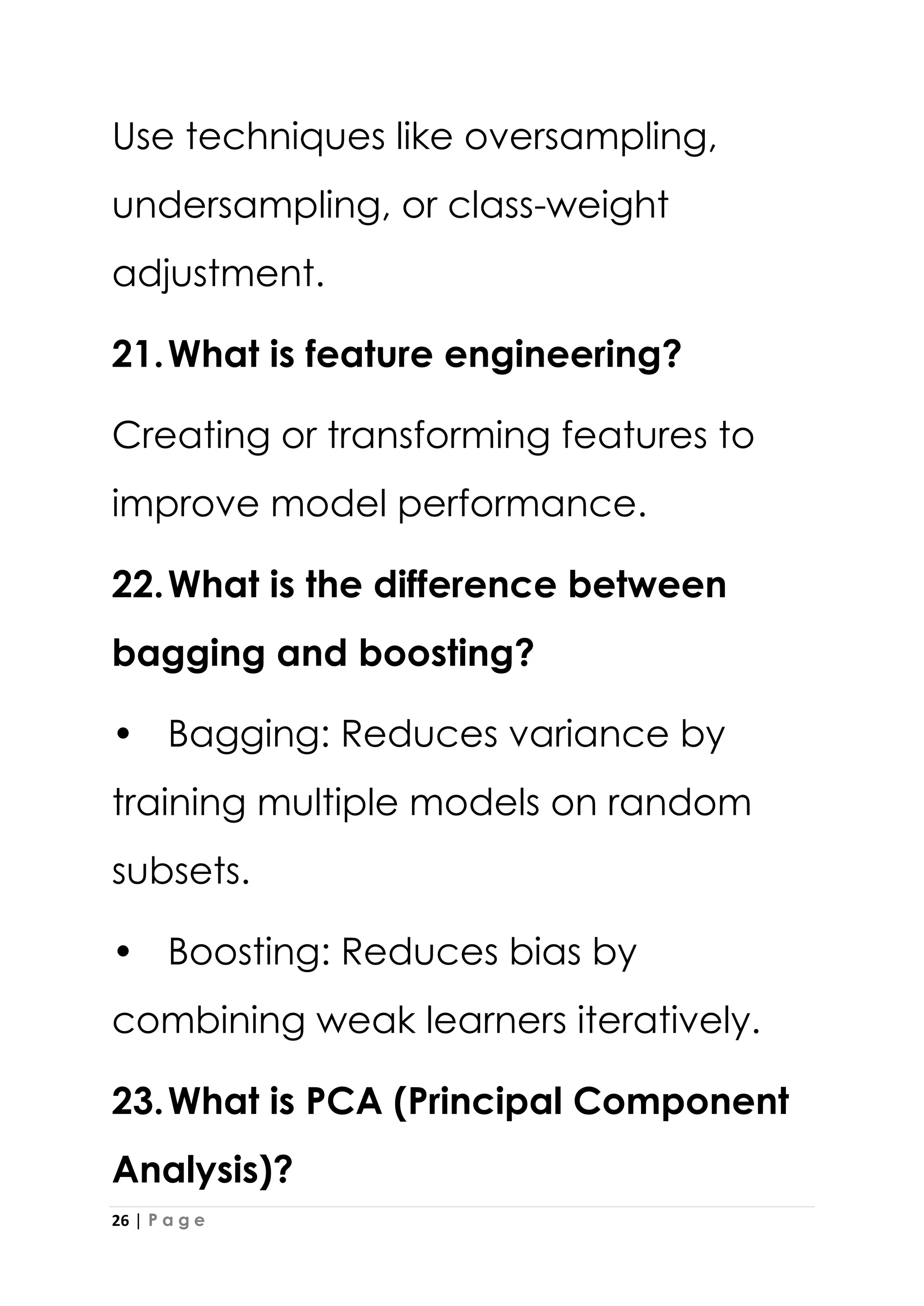 26 | P a g e
Use techniques like oversampling,
undersampling, or class-weight
adjustment.
21.What is feature engineering?
Creating or transforming features to
improve model performance.
22.What is the difference between
bagging and boosting?
• Bagging: Reduces variance by
training multiple models on random
subsets.
• Boosting: Reduces bias by
combining weak learners iteratively.
23.What is PCA (Principal Component
Analysis)?
 