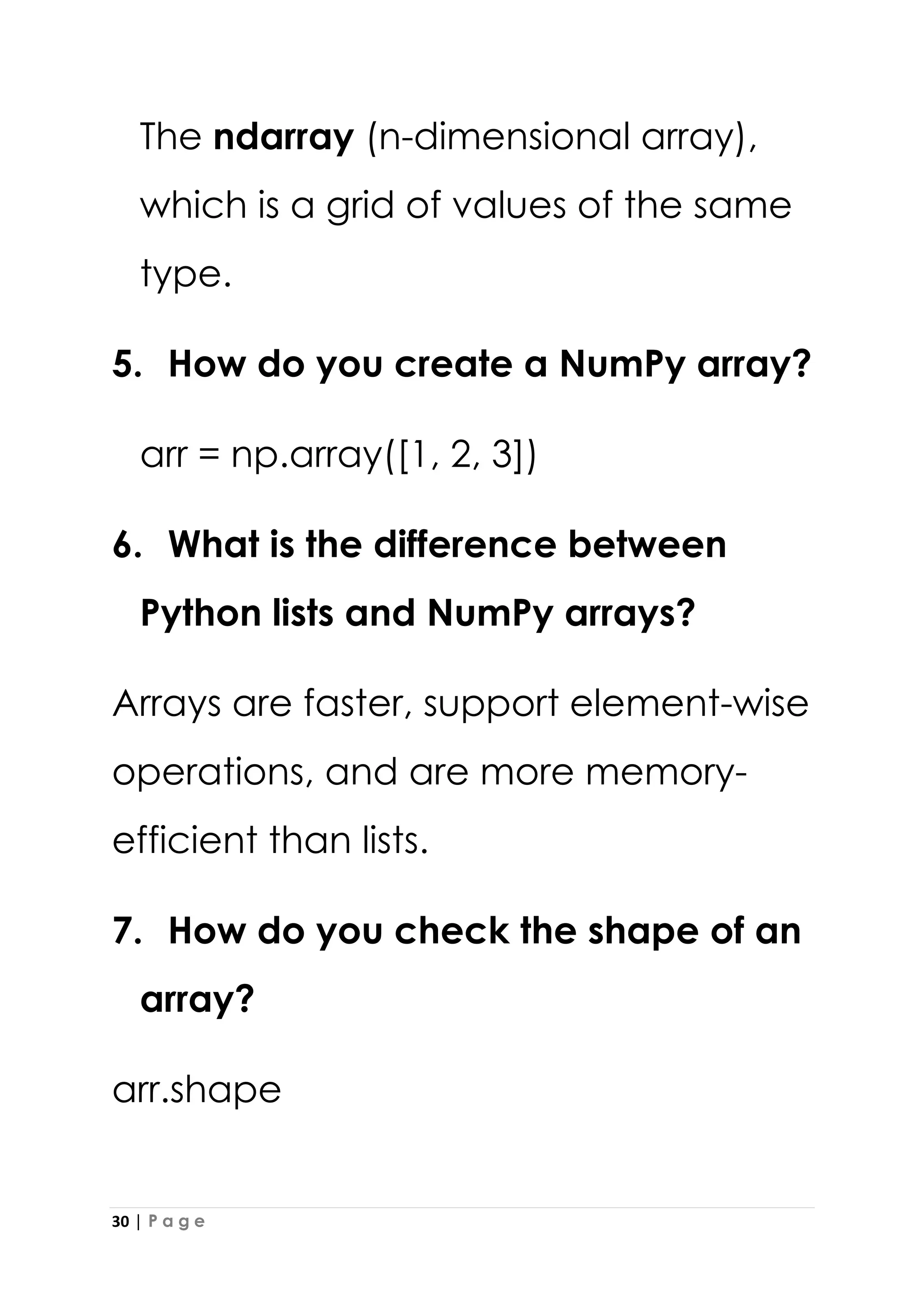 30 | P a g e
The ndarray (n-dimensional array),
which is a grid of values of the same
type.
5. How do you create a NumPy array?
arr = np.array([1, 2, 3])
6. What is the difference between
Python lists and NumPy arrays?
Arrays are faster, support element-wise
operations, and are more memory-
efficient than lists.
7. How do you check the shape of an
array?
arr.shape
 