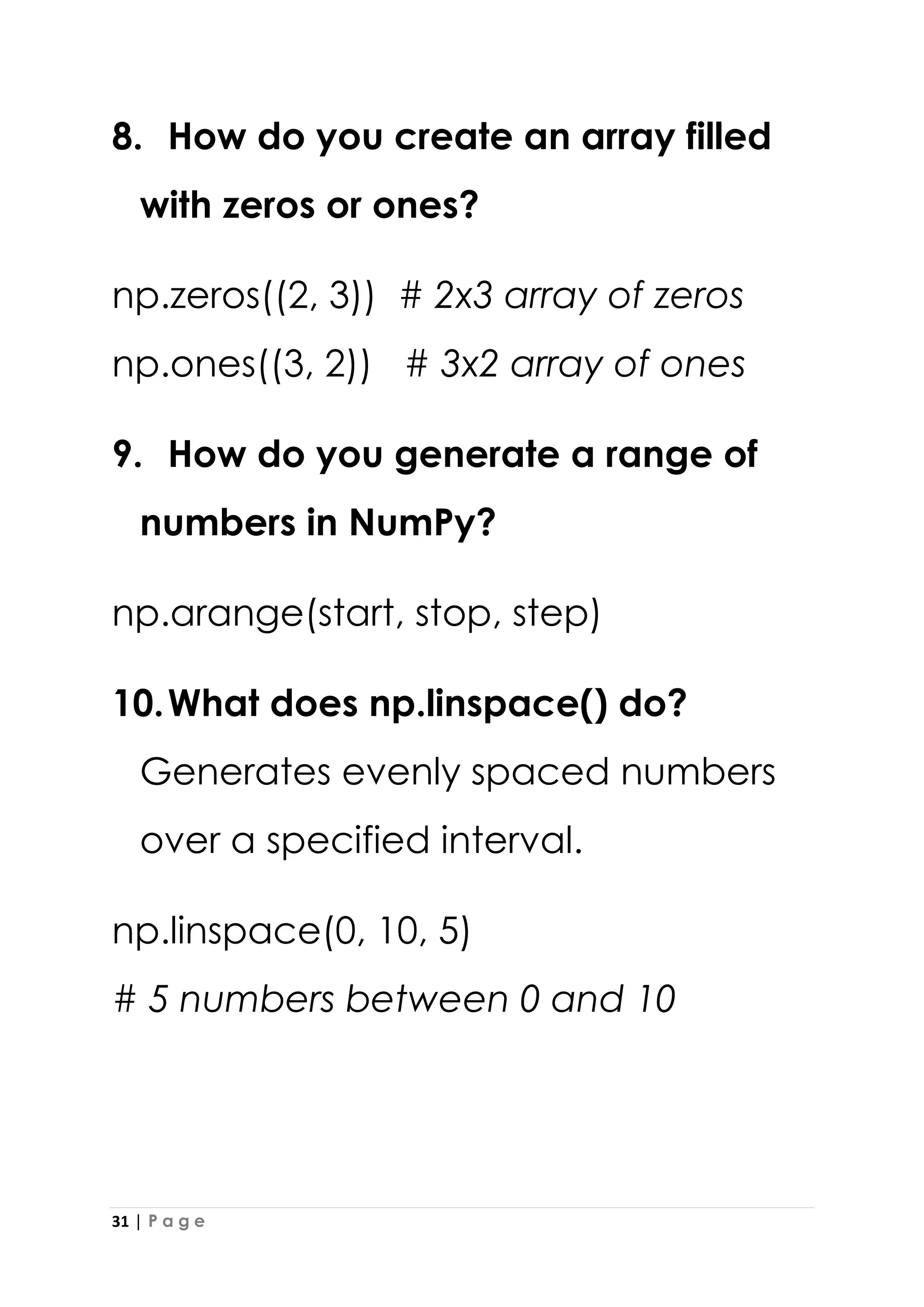 31 | P a g e
8. How do you create an array filled
with zeros or ones?
np.zeros((2, 3)) # 2x3 array of zeros
np.ones((3, 2)) # 3x2 array of ones
9. How do you generate a range of
numbers in NumPy?
np.arange(start, stop, step)
10.What does np.linspace() do?
Generates evenly spaced numbers
over a specified interval.
np.linspace(0, 10, 5)
# 5 numbers between 0 and 10
 