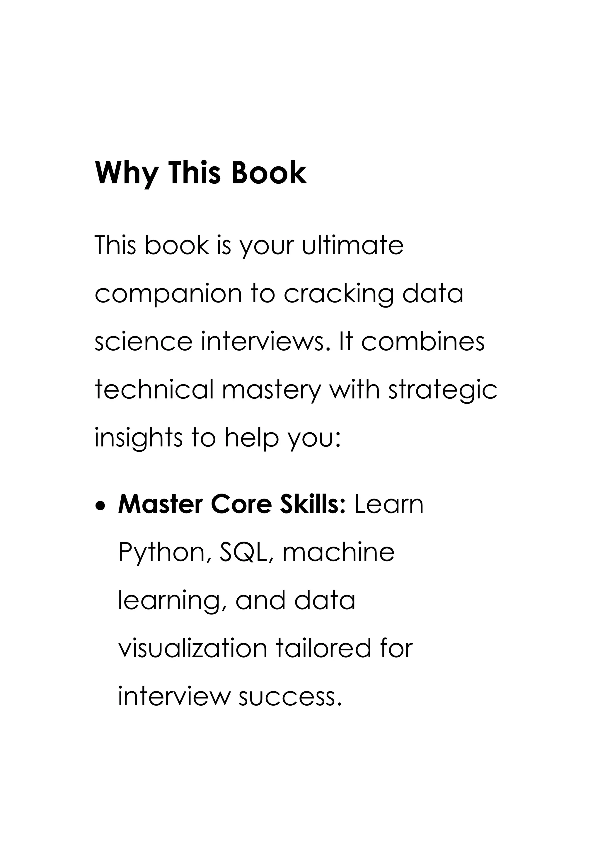 Why This Book
This book is your ultimate
companion to cracking data
science interviews. It combines
technical mastery with strategic
insights to help you:
• Master Core Skills: Learn
Python, SQL, machine
learning, and data
visualization tailored for
interview success.
 