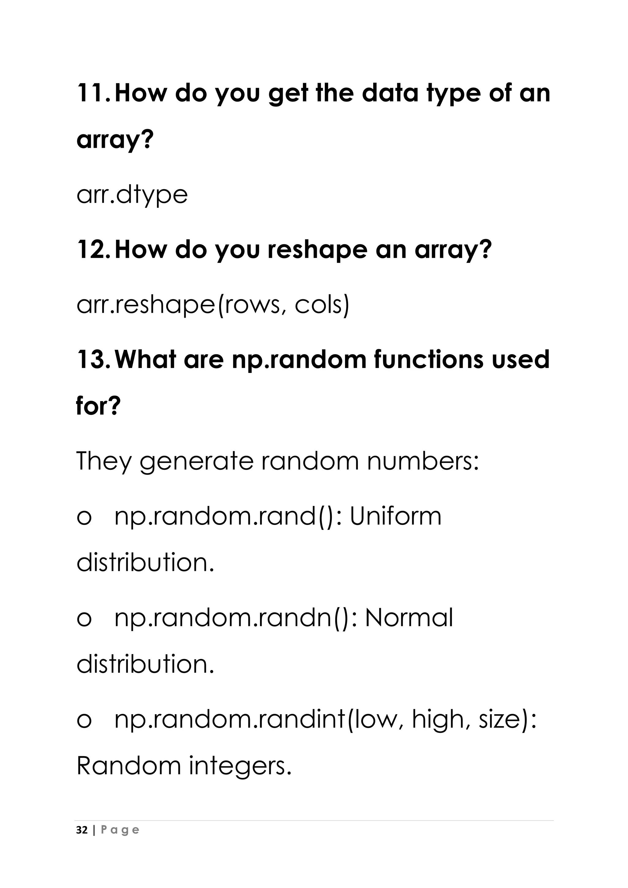 32 | P a g e
11.How do you get the data type of an
array?
arr.dtype
12.How do you reshape an array?
arr.reshape(rows, cols)
13.What are np.random functions used
for?
They generate random numbers:
o np.random.rand(): Uniform
distribution.
o np.random.randn(): Normal
distribution.
o np.random.randint(low, high, size):
Random integers.
 