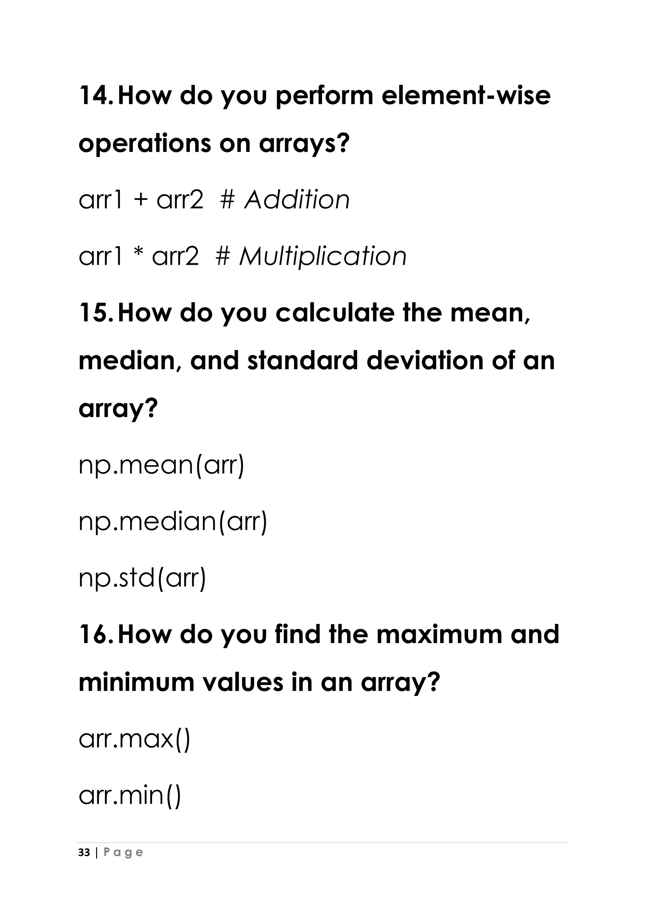 33 | P a g e
14.How do you perform element-wise
operations on arrays?
arr1 + arr2 # Addition
arr1 * arr2 # Multiplication
15.How do you calculate the mean,
median, and standard deviation of an
array?
np.mean(arr)
np.median(arr)
np.std(arr)
16.How do you find the maximum and
minimum values in an array?
arr.max()
arr.min()
 