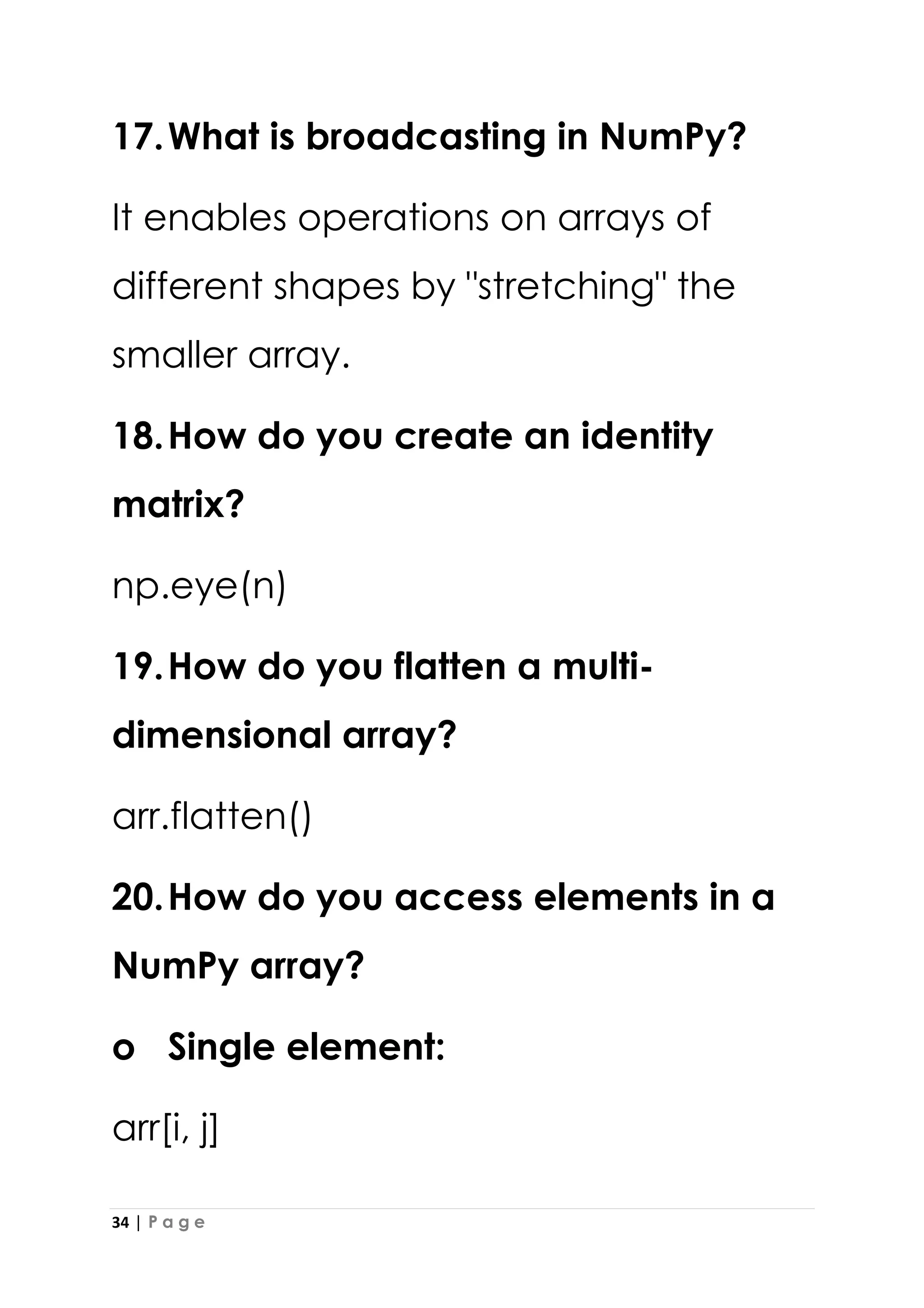 34 | P a g e
17.What is broadcasting in NumPy?
It enables operations on arrays of
different shapes by "stretching" the
smaller array.
18.How do you create an identity
matrix?
np.eye(n)
19.How do you flatten a multi-
dimensional array?
arr.flatten()
20.How do you access elements in a
NumPy array?
o Single element:
arr[i, j]
 