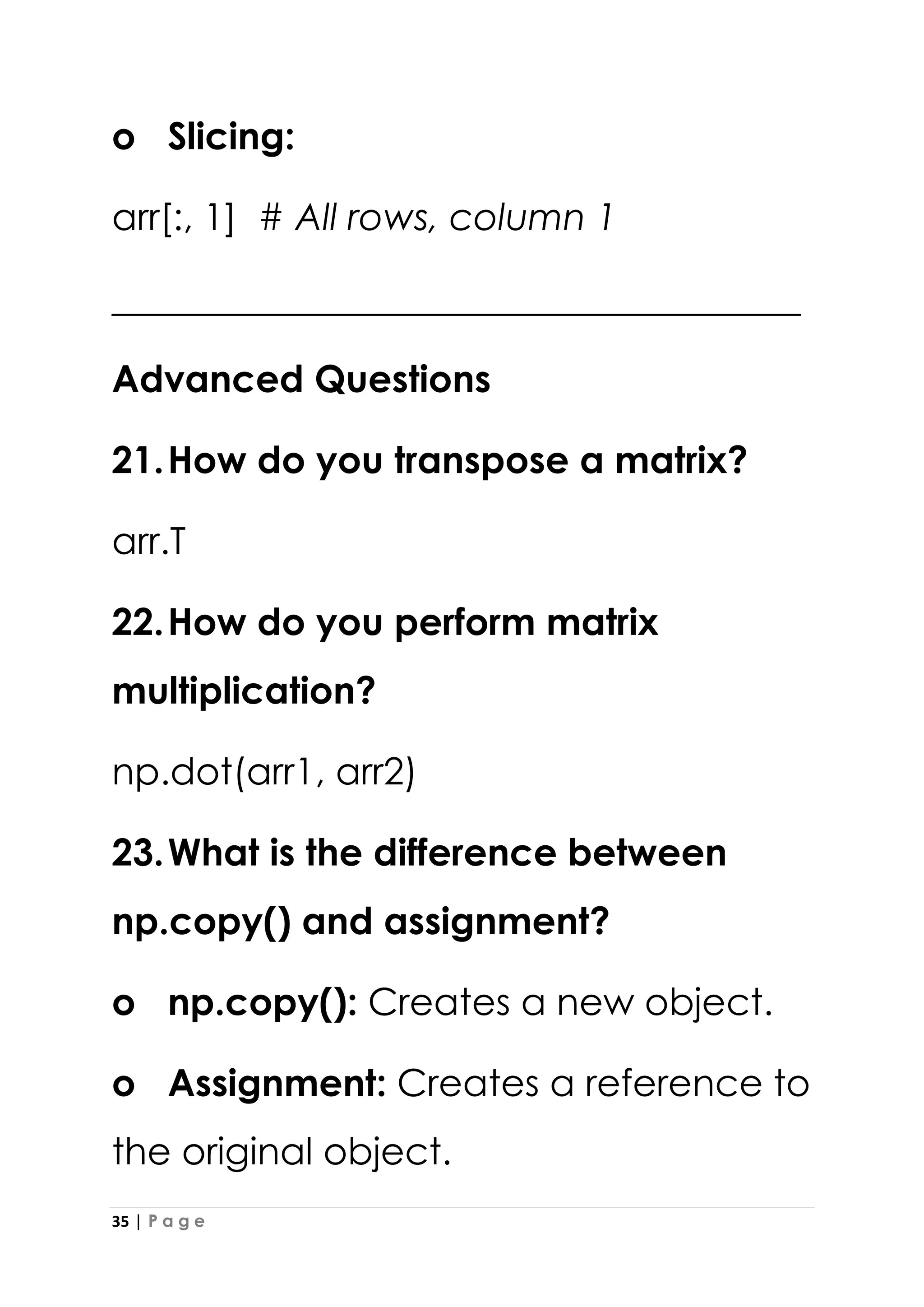35 | P a g e
o Slicing:
arr[:, 1] # All rows, column 1
_____________________________________
Advanced Questions
21.How do you transpose a matrix?
arr.T
22.How do you perform matrix
multiplication?
np.dot(arr1, arr2)
23.What is the difference between
np.copy() and assignment?
o np.copy(): Creates a new object.
o Assignment: Creates a reference to
the original object.
 