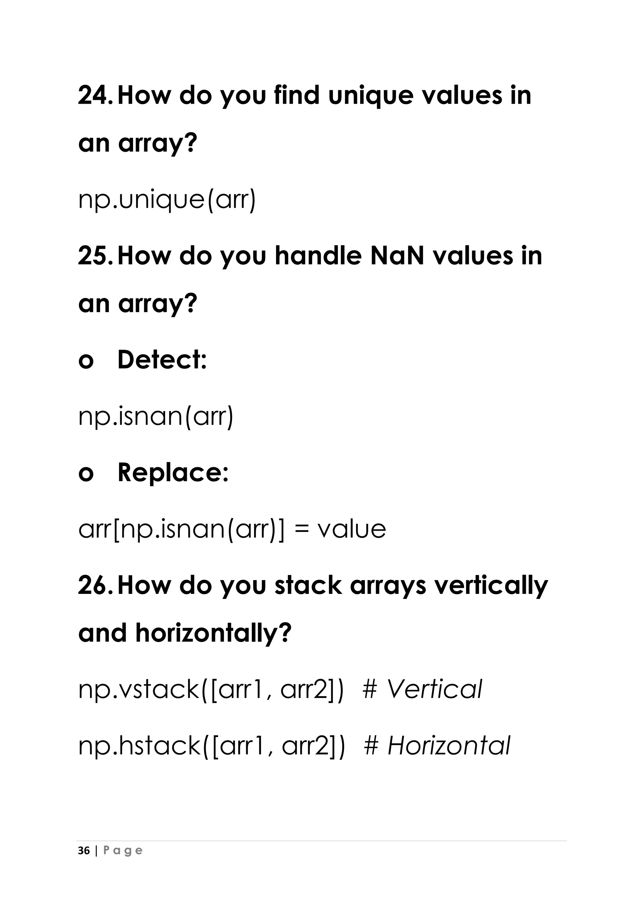 36 | P a g e
24.How do you find unique values in
an array?
np.unique(arr)
25.How do you handle NaN values in
an array?
o Detect:
np.isnan(arr)
o Replace:
arr[np.isnan(arr)] = value
26.How do you stack arrays vertically
and horizontally?
np.vstack([arr1, arr2]) # Vertical
np.hstack([arr1, arr2]) # Horizontal
 