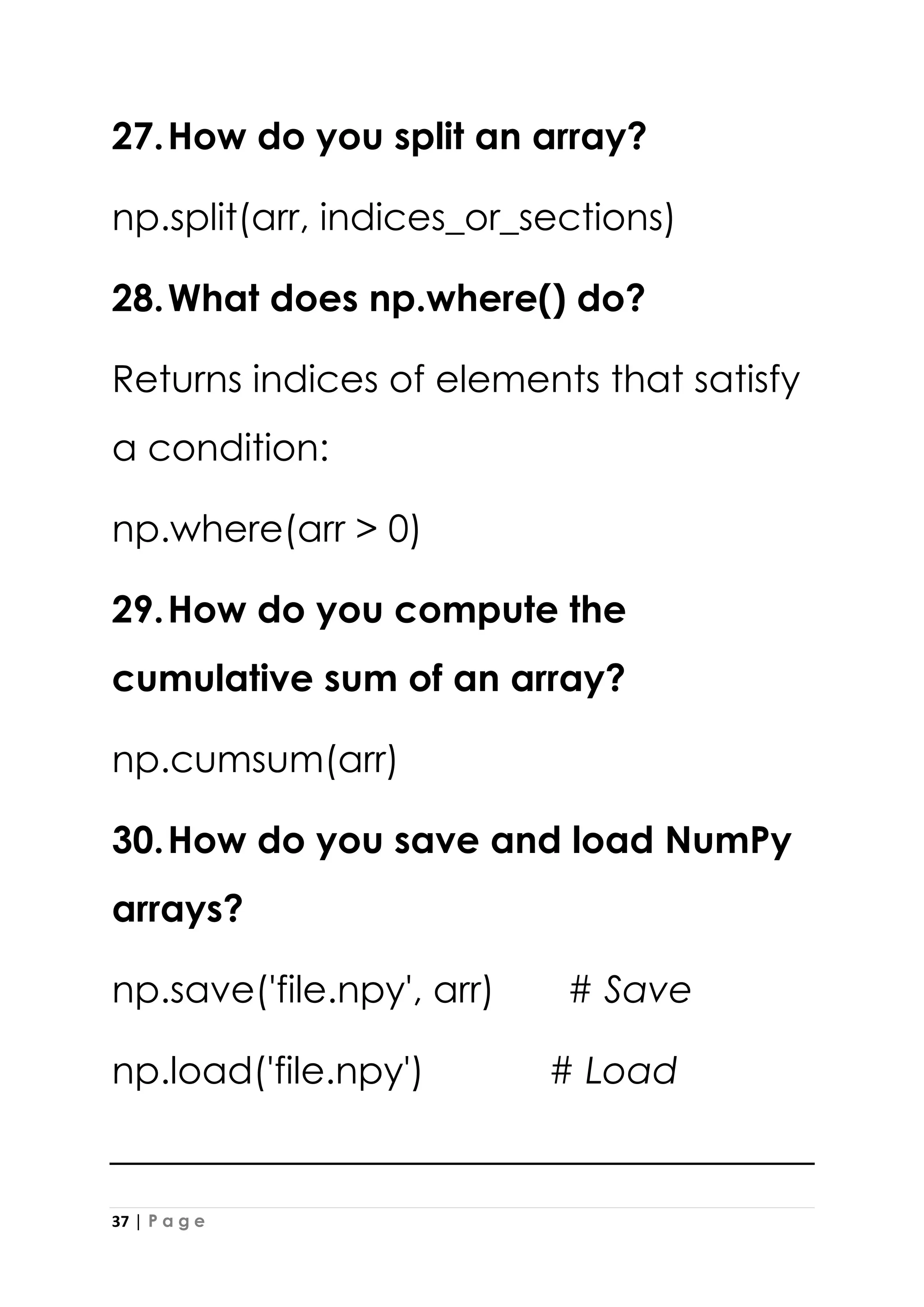 37 | P a g e
27.How do you split an array?
np.split(arr, indices_or_sections)
28.What does np.where() do?
Returns indices of elements that satisfy
a condition:
np.where(arr > 0)
29.How do you compute the
cumulative sum of an array?
np.cumsum(arr)
30.How do you save and load NumPy
arrays?
np.save('file.npy', arr) # Save
np.load('file.npy') # Load
 