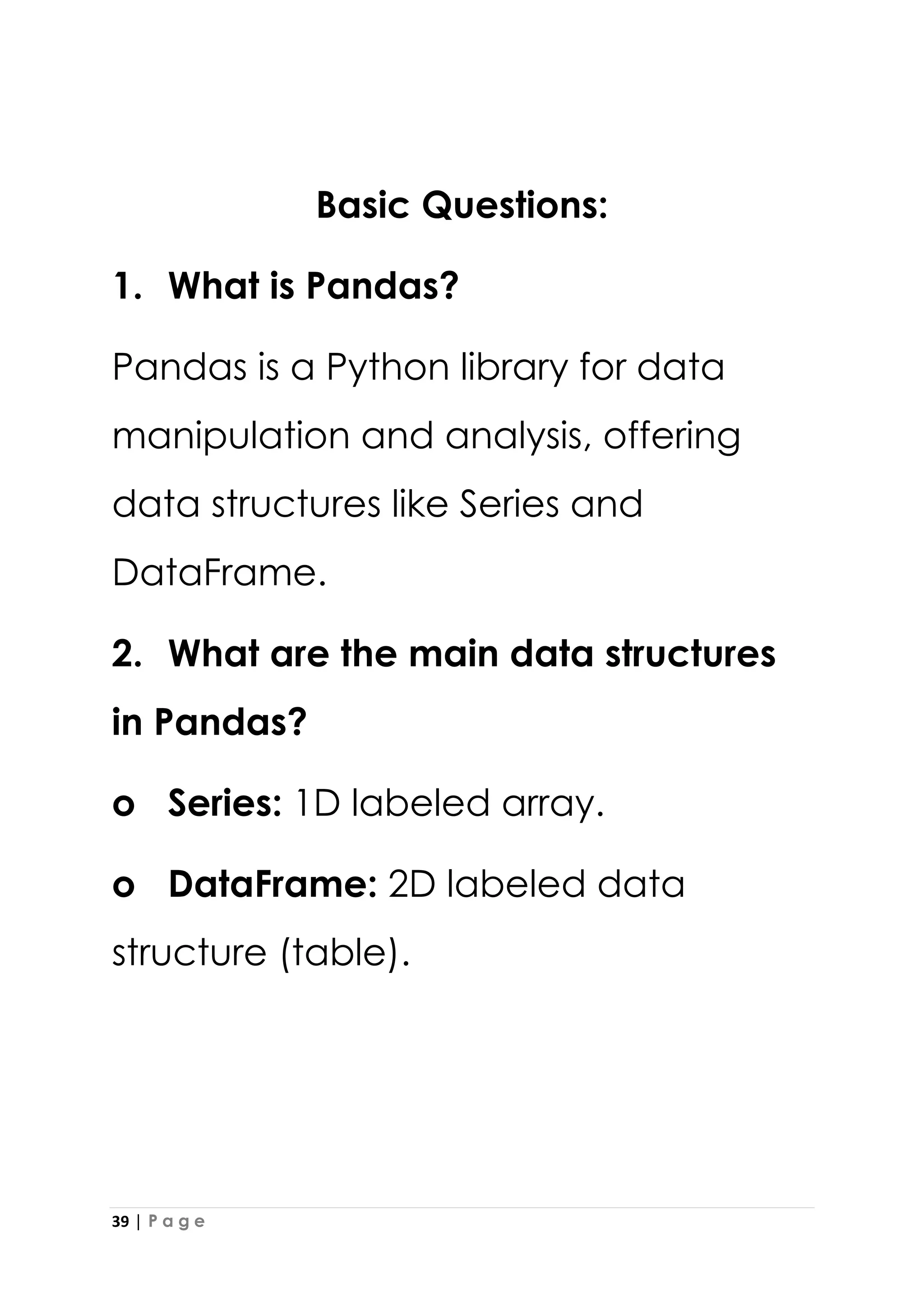 39 | P a g e
Basic Questions:
1. What is Pandas?
Pandas is a Python library for data
manipulation and analysis, offering
data structures like Series and
DataFrame.
2. What are the main data structures
in Pandas?
o Series: 1D labeled array.
o DataFrame: 2D labeled data
structure (table).
 