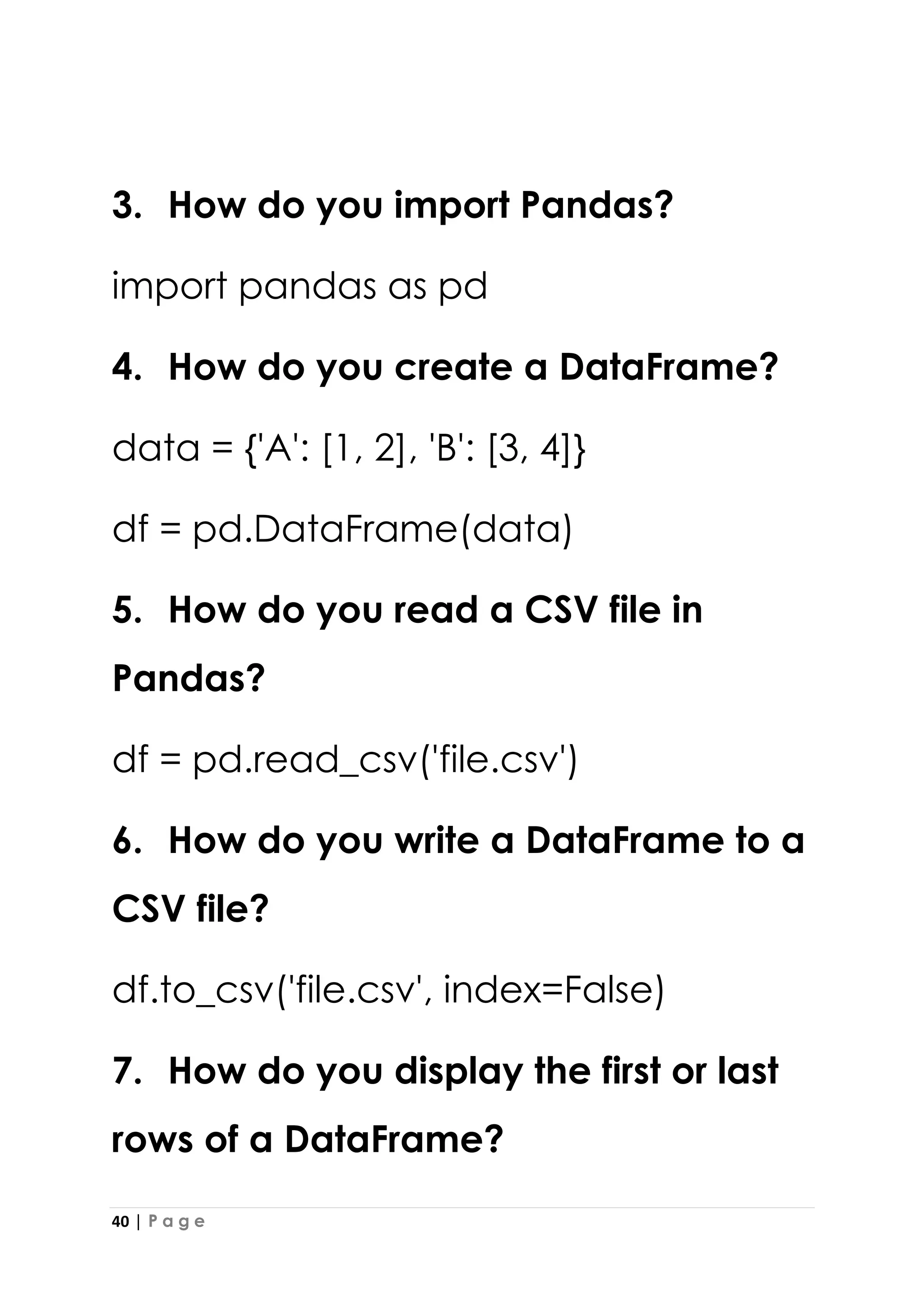 40 | P a g e
3. How do you import Pandas?
import pandas as pd
4. How do you create a DataFrame?
data = {'A': [1, 2], 'B': [3, 4]}
df = pd.DataFrame(data)
5. How do you read a CSV file in
Pandas?
df = pd.read_csv('file.csv')
6. How do you write a DataFrame to a
CSV file?
df.to_csv('file.csv', index=False)
7. How do you display the first or last
rows of a DataFrame?
 