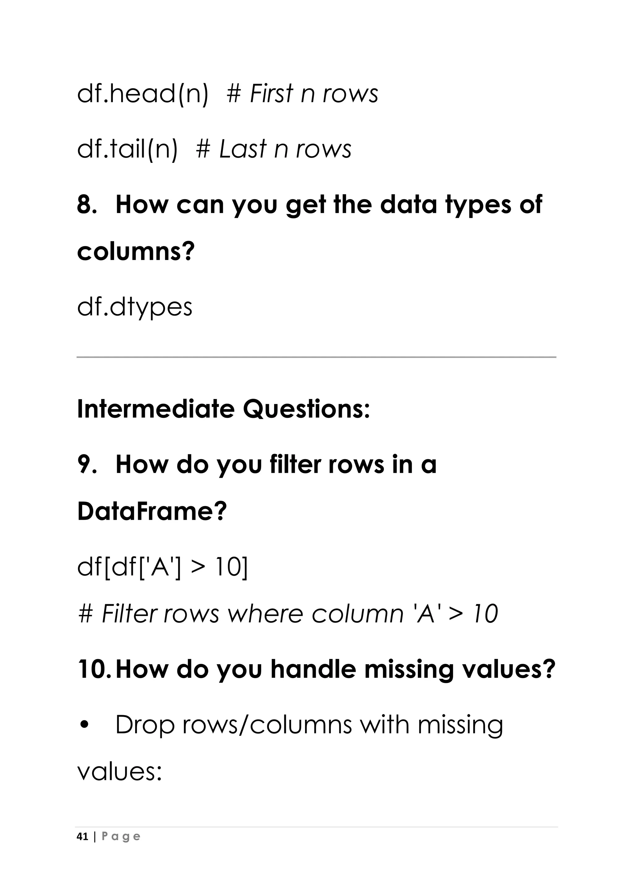 41 | P a g e
df.head(n) # First n rows
df.tail(n) # Last n rows
8. How can you get the data types of
columns?
df.dtypes
Intermediate Questions:
9. How do you filter rows in a
DataFrame?
df[df['A'] > 10]
# Filter rows where column 'A' > 10
10.How do you handle missing values?
• Drop rows/columns with missing
values:
 