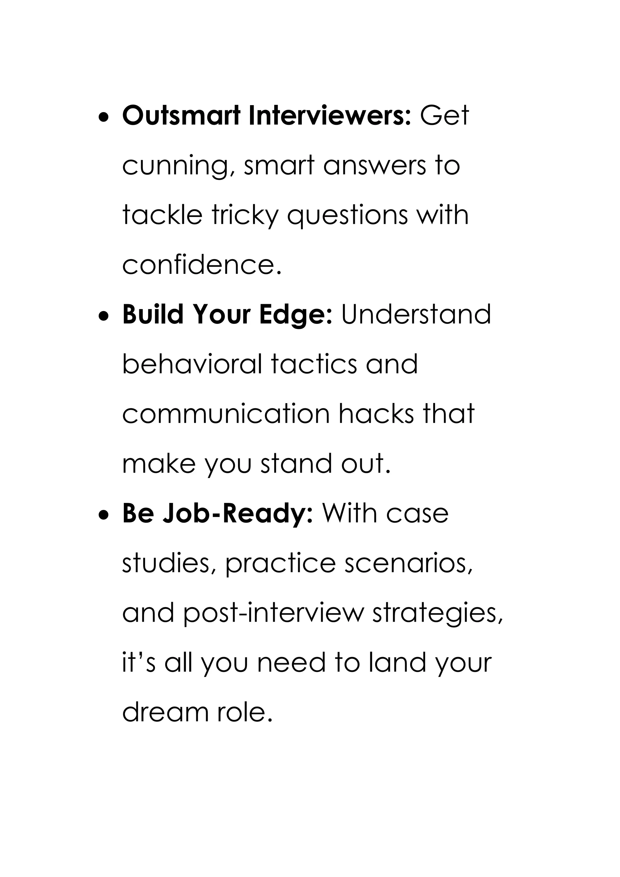 • Outsmart Interviewers: Get
cunning, smart answers to
tackle tricky questions with
confidence.
• Build Your Edge: Understand
behavioral tactics and
communication hacks that
make you stand out.
• Be Job-Ready: With case
studies, practice scenarios,
and post-interview strategies,
it’s all you need to land your
dream role.
 