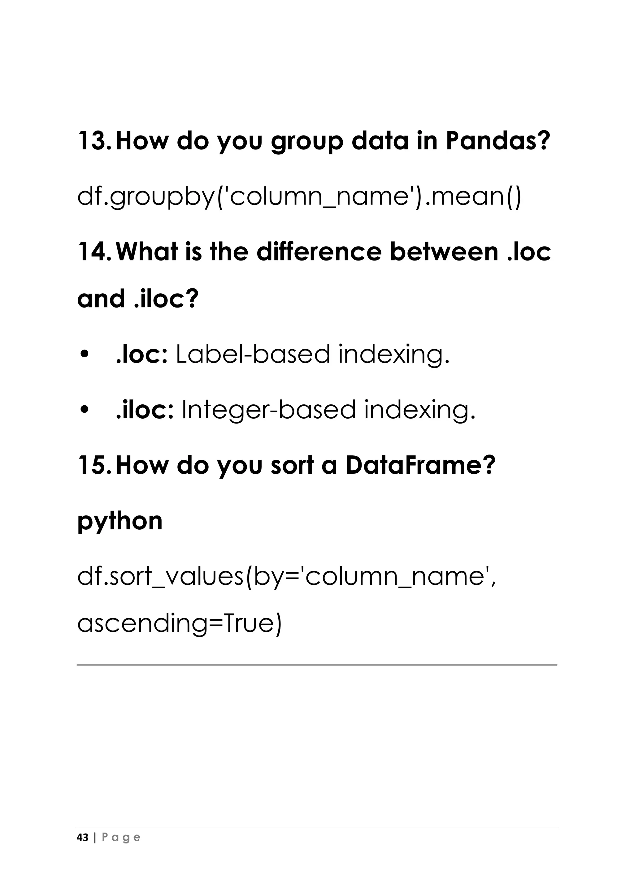 43 | P a g e
13.How do you group data in Pandas?
df.groupby('column_name').mean()
14.What is the difference between .loc
and .iloc?
• .loc: Label-based indexing.
• .iloc: Integer-based indexing.
15.How do you sort a DataFrame?
python
df.sort_values(by='column_name',
ascending=True)
 