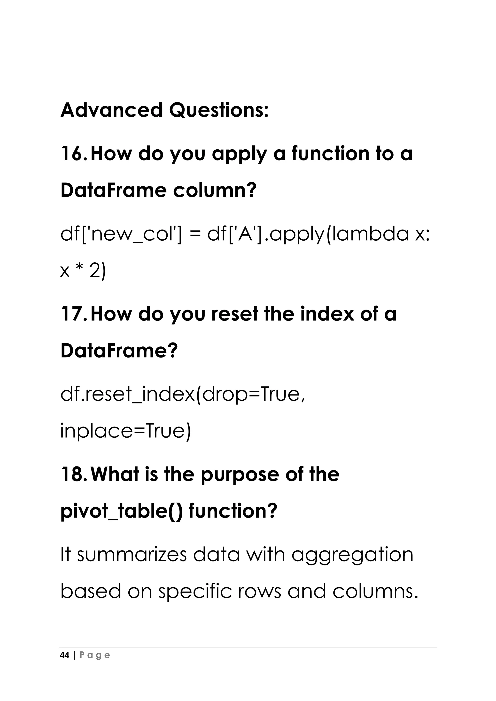 44 | P a g e
Advanced Questions:
16.How do you apply a function to a
DataFrame column?
df['new_col'] = df['A'].apply(lambda x:
x * 2)
17.How do you reset the index of a
DataFrame?
df.reset_index(drop=True,
inplace=True)
18.What is the purpose of the
pivot_table() function?
It summarizes data with aggregation
based on specific rows and columns.
 