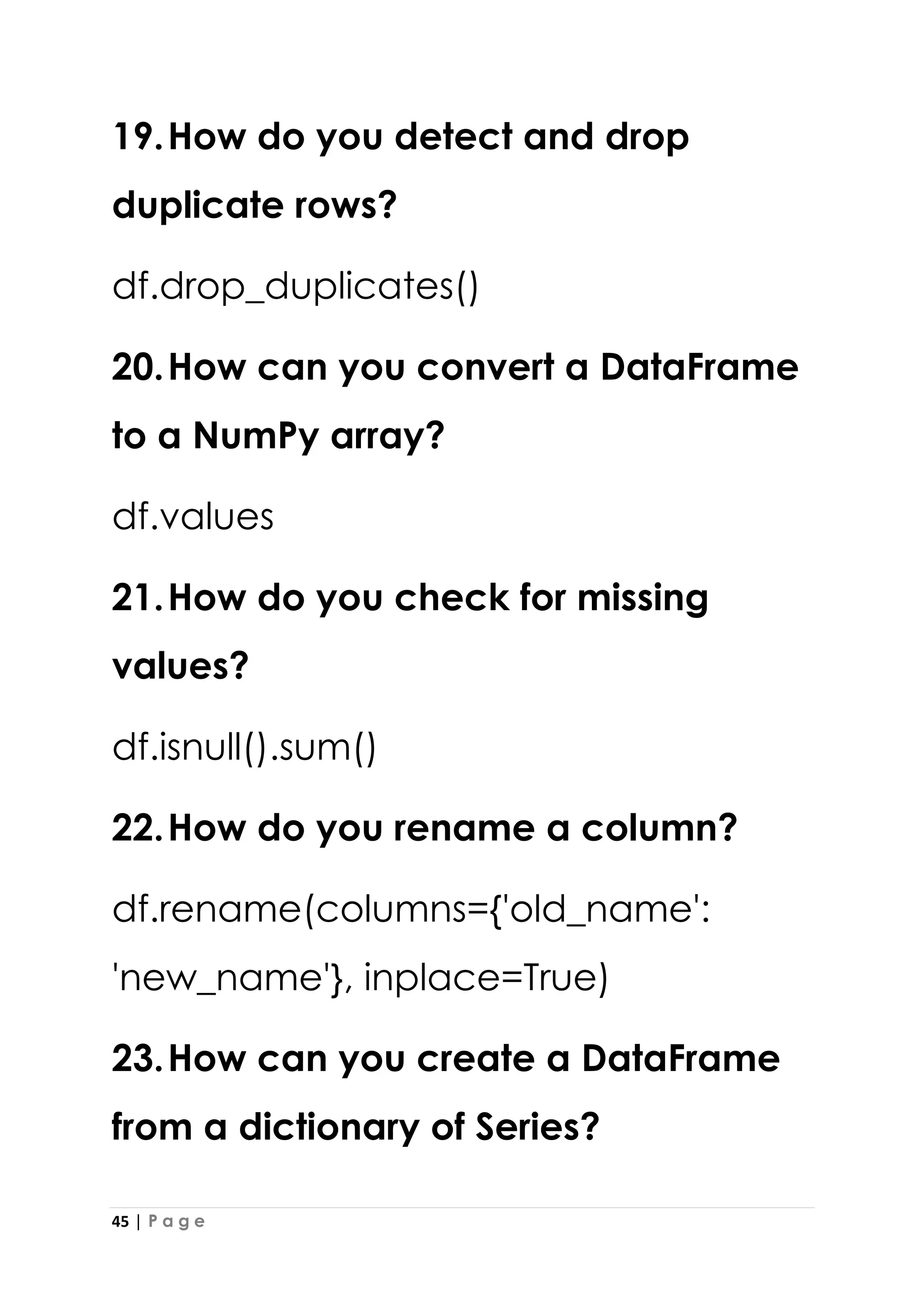45 | P a g e
19.How do you detect and drop
duplicate rows?
df.drop_duplicates()
20.How can you convert a DataFrame
to a NumPy array?
df.values
21.How do you check for missing
values?
df.isnull().sum()
22.How do you rename a column?
df.rename(columns={'old_name':
'new_name'}, inplace=True)
23.How can you create a DataFrame
from a dictionary of Series?
 