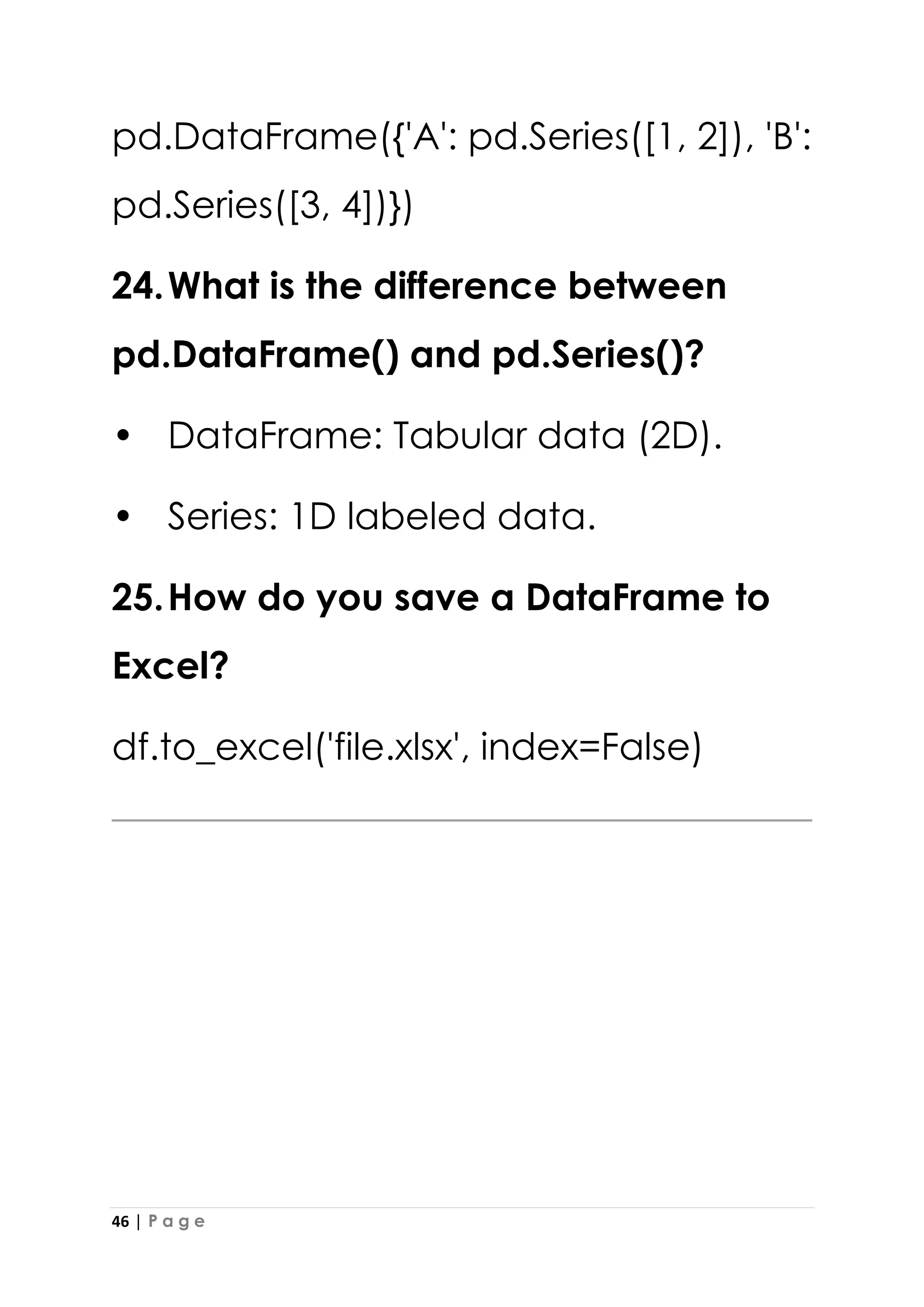 46 | P a g e
pd.DataFrame({'A': pd.Series([1, 2]), 'B':
pd.Series([3, 4])})
24.What is the difference between
pd.DataFrame() and pd.Series()?
• DataFrame: Tabular data (2D).
• Series: 1D labeled data.
25.How do you save a DataFrame to
Excel?
df.to_excel('file.xlsx', index=False)
 