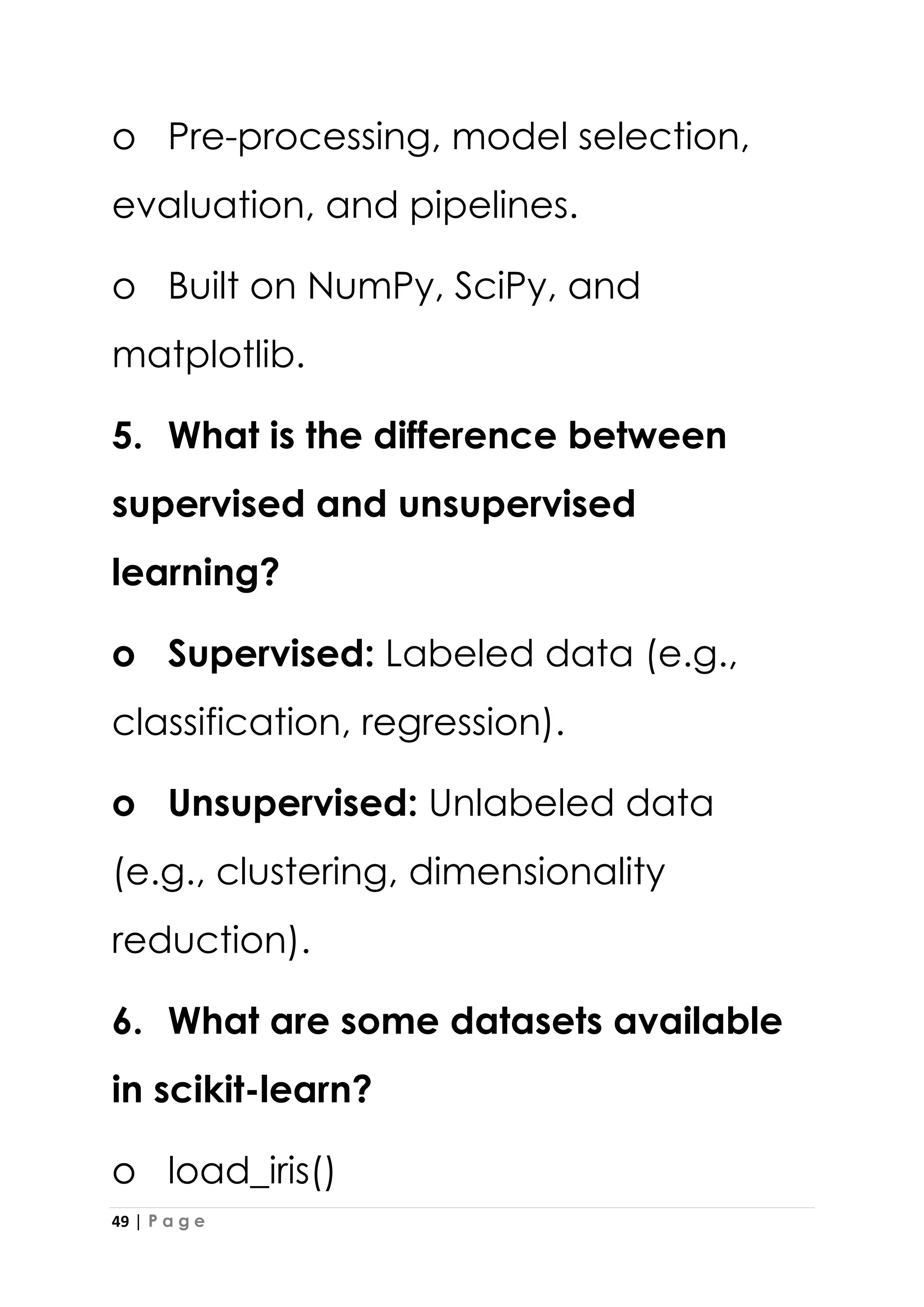 49 | P a g e
o Pre-processing, model selection,
evaluation, and pipelines.
o Built on NumPy, SciPy, and
matplotlib.
5. What is the difference between
supervised and unsupervised
learning?
o Supervised: Labeled data (e.g.,
classification, regression).
o Unsupervised: Unlabeled data
(e.g., clustering, dimensionality
reduction).
6. What are some datasets available
in scikit-learn?
o load_iris()
 