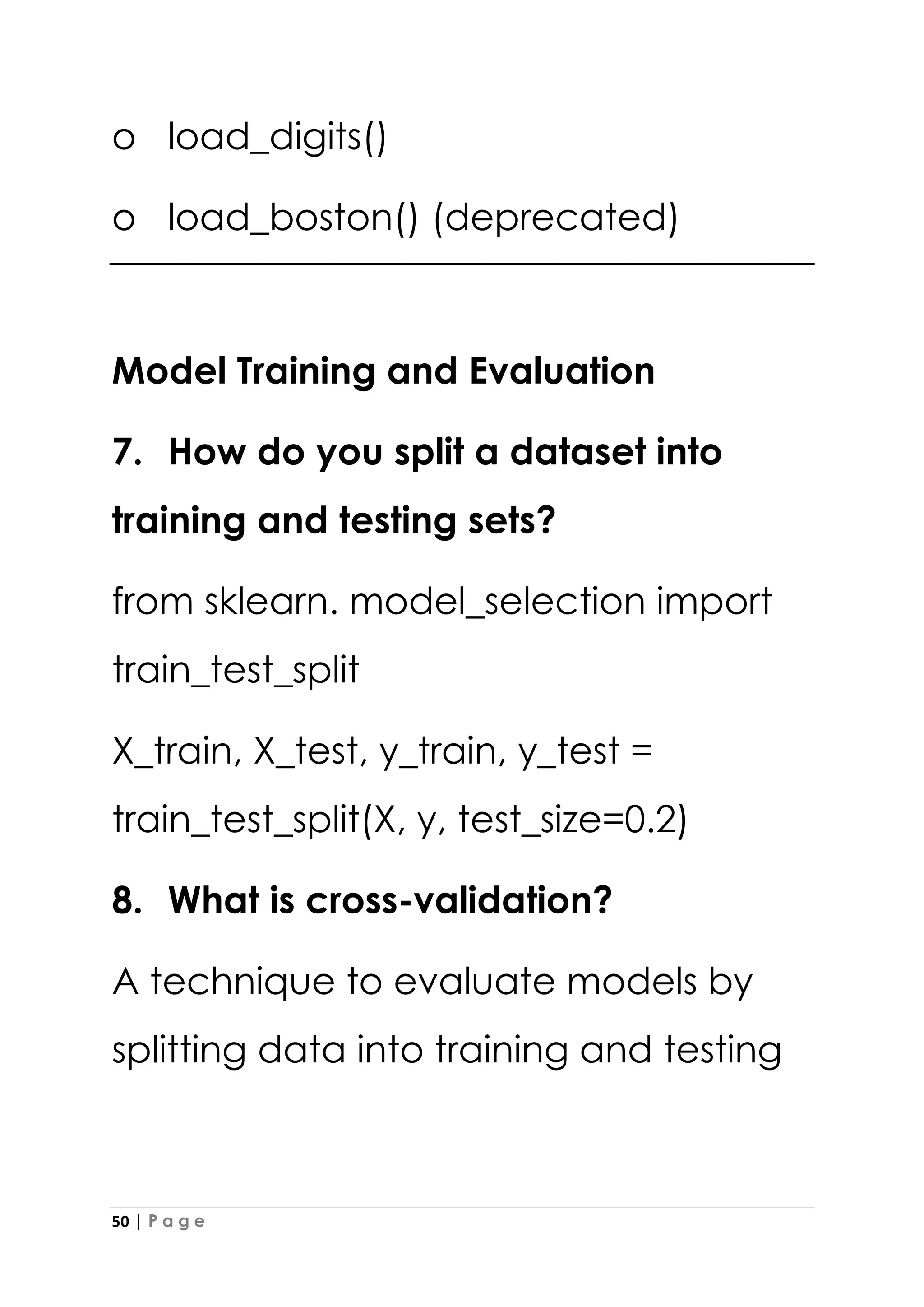 50 | P a g e
o load_digits()
o load_boston() (deprecated)
Model Training and Evaluation
7. How do you split a dataset into
training and testing sets?
from sklearn. model_selection import
train_test_split
X_train, X_test, y_train, y_test =
train_test_split(X, y, test_size=0.2)
8. What is cross-validation?
A technique to evaluate models by
splitting data into training and testing
 