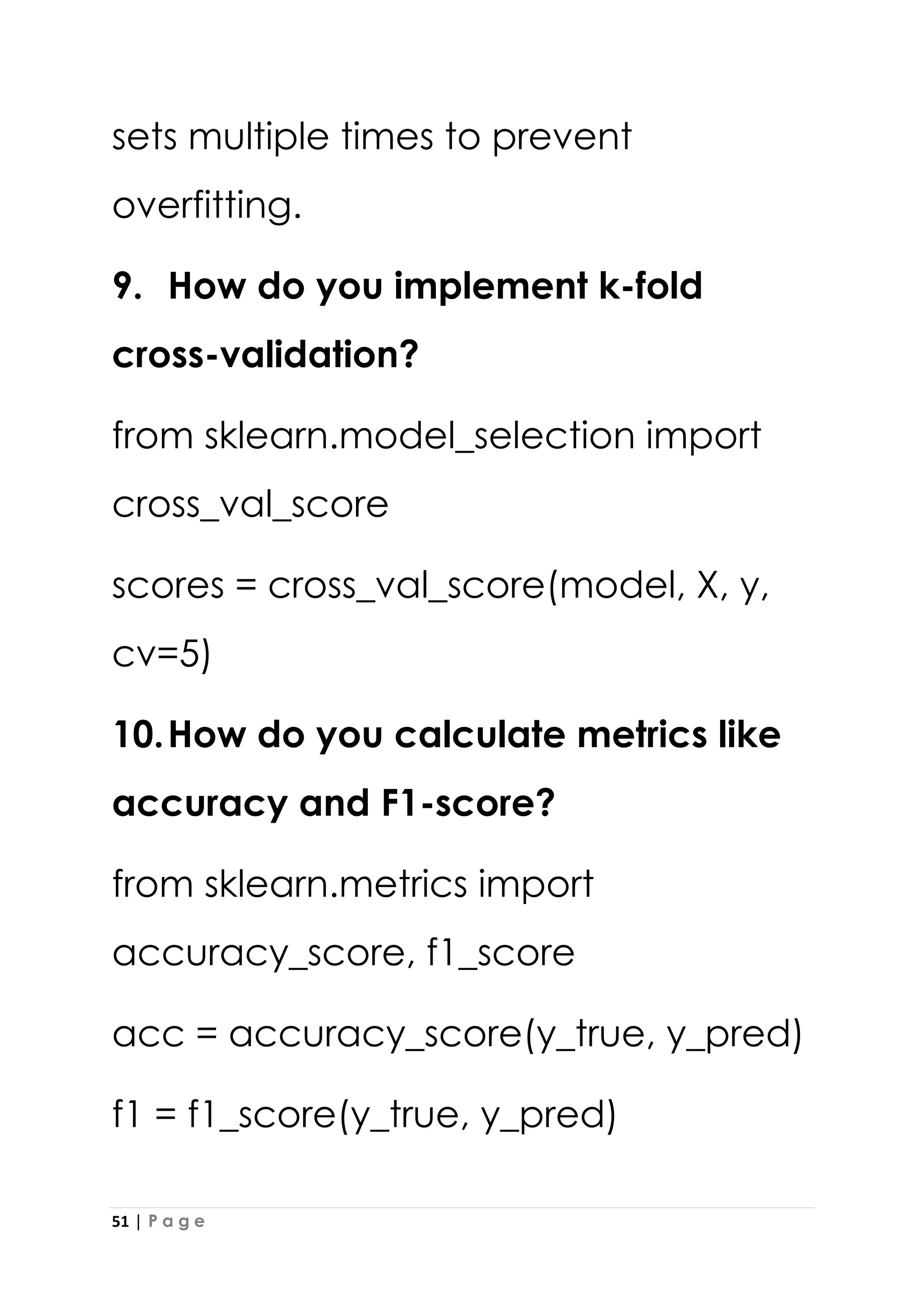 51 | P a g e
sets multiple times to prevent
overfitting.
9. How do you implement k-fold
cross-validation?
from sklearn.model_selection import
cross_val_score
scores = cross_val_score(model, X, y,
cv=5)
10.How do you calculate metrics like
accuracy and F1-score?
from sklearn.metrics import
accuracy_score, f1_score
acc = accuracy_score(y_true, y_pred)
f1 = f1_score(y_true, y_pred)
 