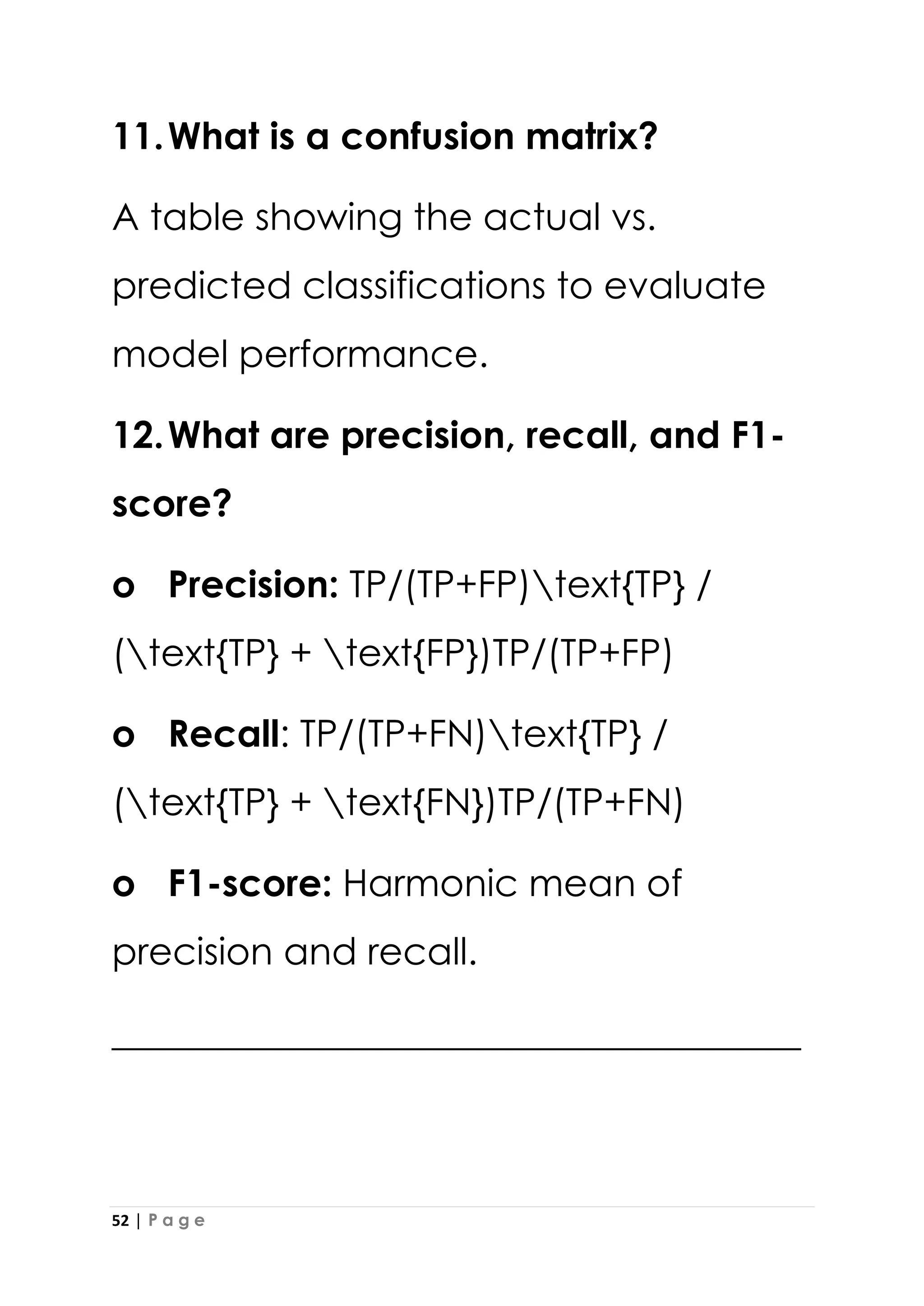 52 | P a g e
11.What is a confusion matrix?
A table showing the actual vs.
predicted classifications to evaluate
model performance.
12.What are precision, recall, and F1-
score?
o Precision: TP/(TP+FP)text{TP} /
(text{TP} + text{FP})TP/(TP+FP)
o Recall: TP/(TP+FN)text{TP} /
(text{TP} + text{FN})TP/(TP+FN)
o F1-score: Harmonic mean of
precision and recall.
_____________________________________
 
