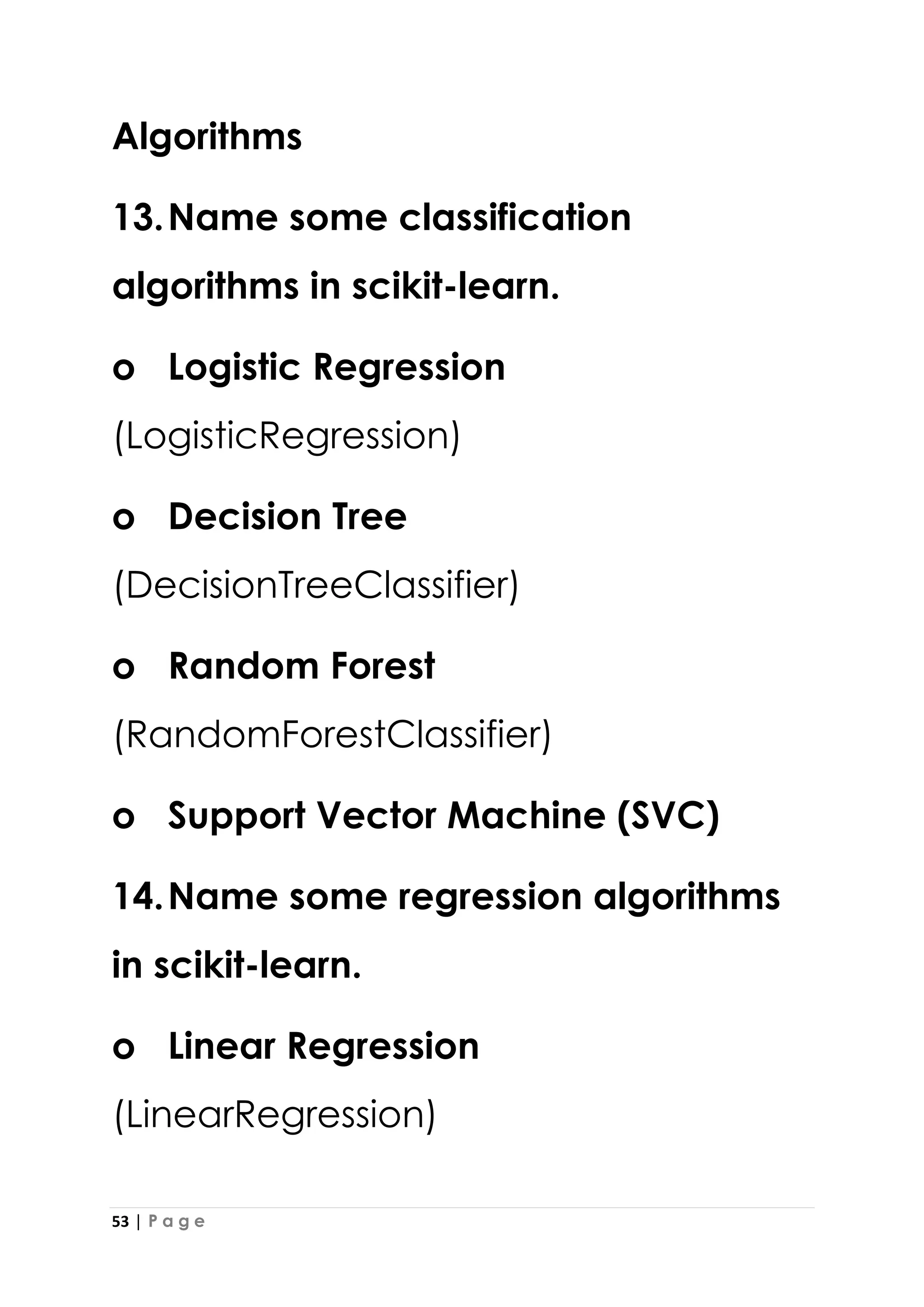 53 | P a g e
Algorithms
13.Name some classification
algorithms in scikit-learn.
o Logistic Regression
(LogisticRegression)
o Decision Tree
(DecisionTreeClassifier)
o Random Forest
(RandomForestClassifier)
o Support Vector Machine (SVC)
14.Name some regression algorithms
in scikit-learn.
o Linear Regression
(LinearRegression)
 