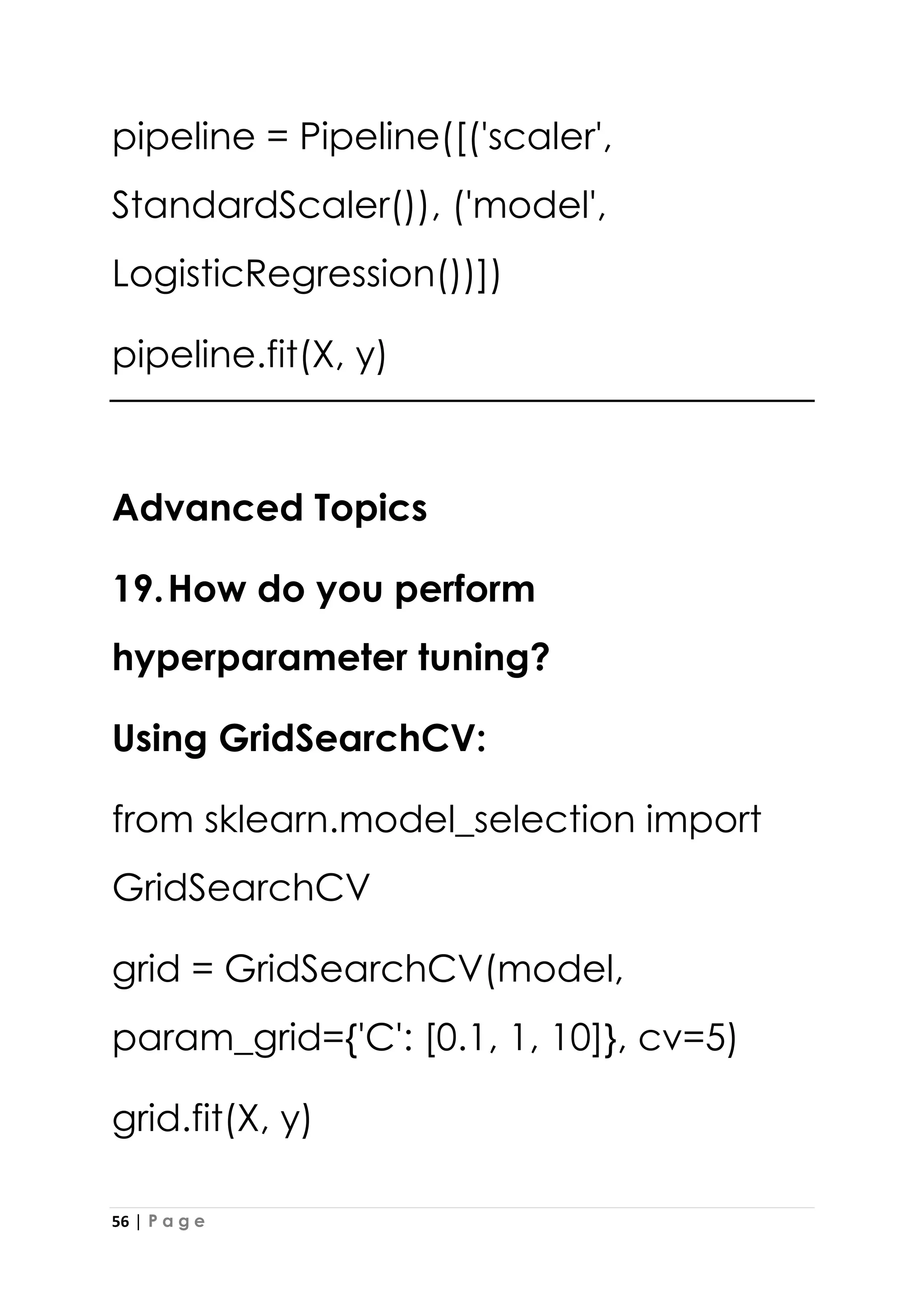 56 | P a g e
pipeline = Pipeline([('scaler',
StandardScaler()), ('model',
LogisticRegression())])
pipeline.fit(X, y)
Advanced Topics
19.How do you perform
hyperparameter tuning?
Using GridSearchCV:
from sklearn.model_selection import
GridSearchCV
grid = GridSearchCV(model,
param_grid={'C': [0.1, 1, 10]}, cv=5)
grid.fit(X, y)
 