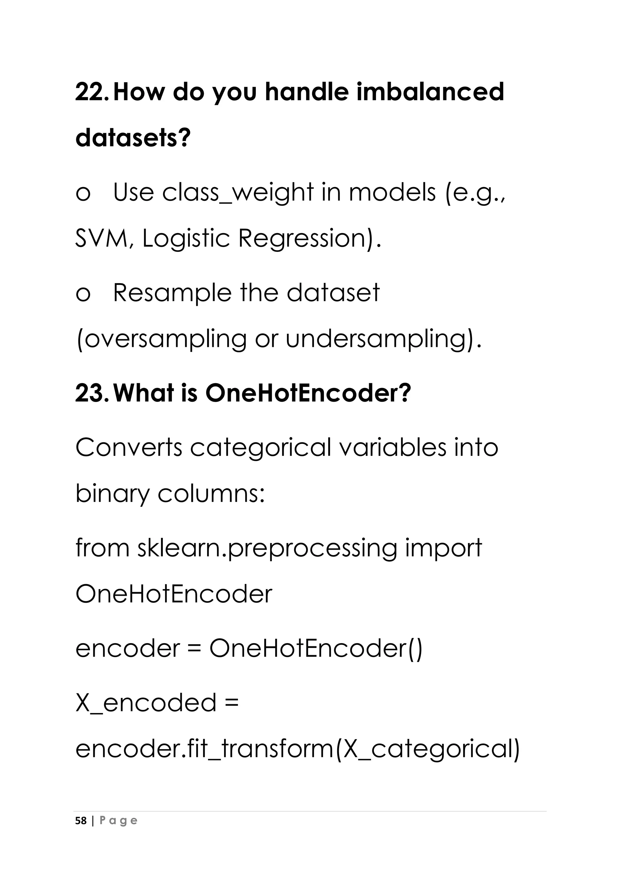 58 | P a g e
22.How do you handle imbalanced
datasets?
o Use class_weight in models (e.g.,
SVM, Logistic Regression).
o Resample the dataset
(oversampling or undersampling).
23.What is OneHotEncoder?
Converts categorical variables into
binary columns:
from sklearn.preprocessing import
OneHotEncoder
encoder = OneHotEncoder()
X_encoded =
encoder.fit_transform(X_categorical)
 