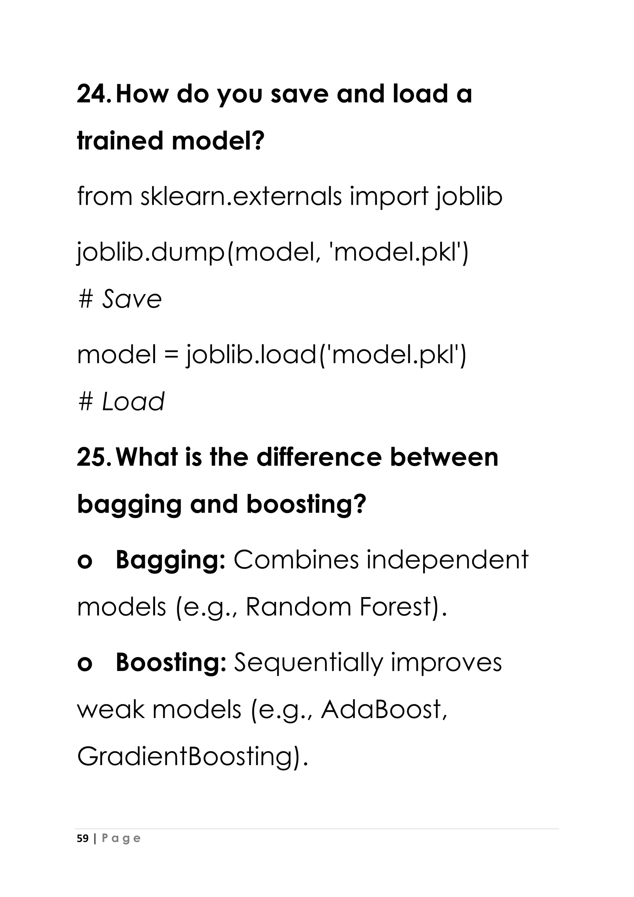 59 | P a g e
24.How do you save and load a
trained model?
from sklearn.externals import joblib
joblib.dump(model, 'model.pkl')
# Save
model = joblib.load('model.pkl')
# Load
25.What is the difference between
bagging and boosting?
o Bagging: Combines independent
models (e.g., Random Forest).
o Boosting: Sequentially improves
weak models (e.g., AdaBoost,
GradientBoosting).
 