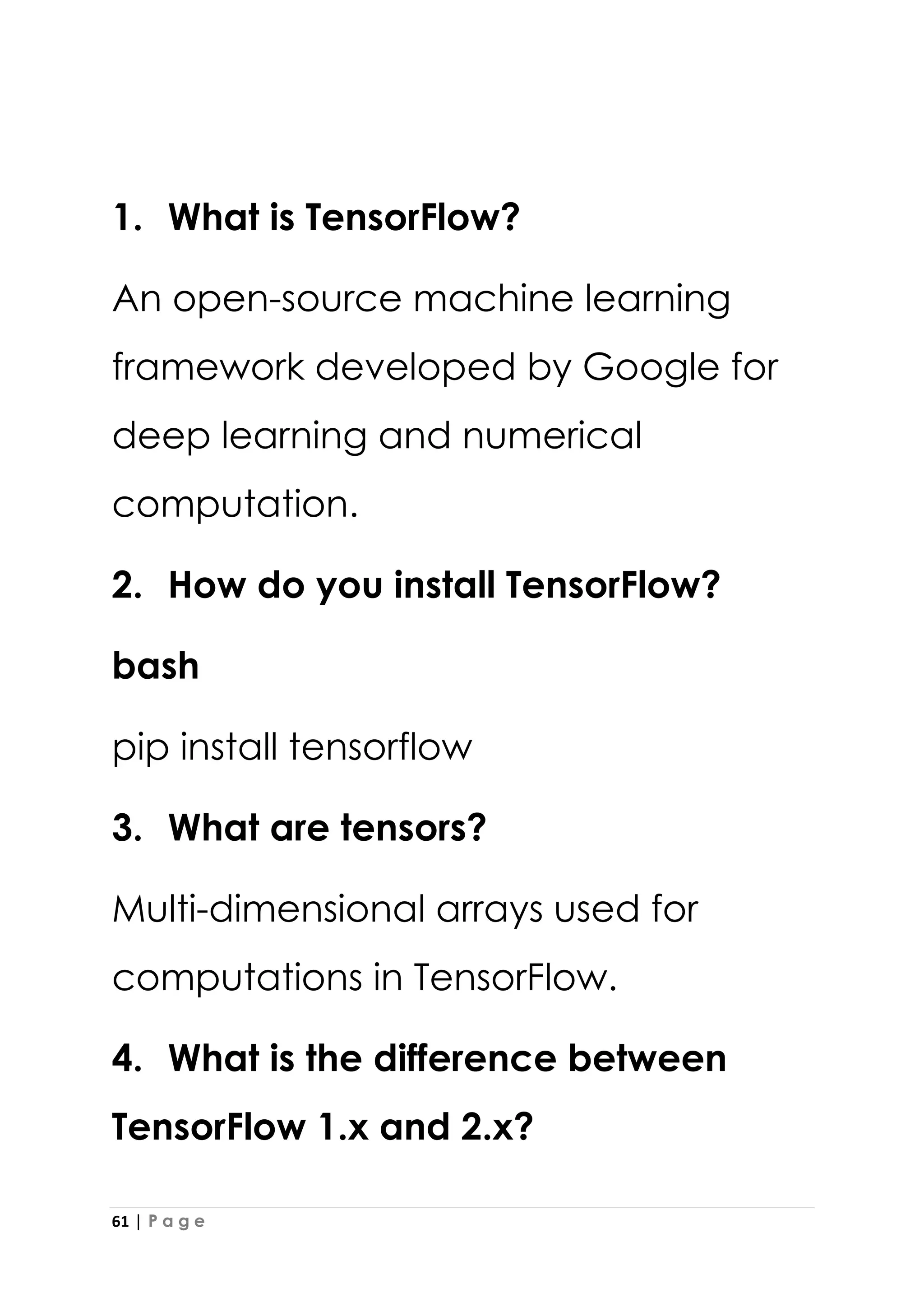 61 | P a g e
1. What is TensorFlow?
An open-source machine learning
framework developed by Google for
deep learning and numerical
computation.
2. How do you install TensorFlow?
bash
pip install tensorflow
3. What are tensors?
Multi-dimensional arrays used for
computations in TensorFlow.
4. What is the difference between
TensorFlow 1.x and 2.x?
 