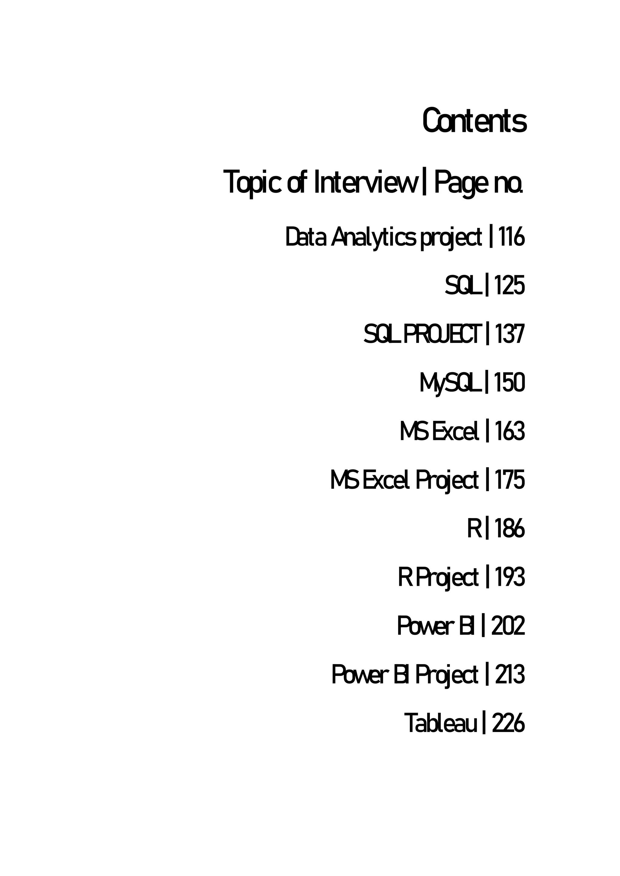 Contents
Topic of Interview | Page no.
Data Analytics project | 116
SQL | 125
SQL PROJECT | 137
MySQL | 150
MS Excel | 163
MS Excel Project | 175
R | 186
R Project | 193
Power BI | 202
Power BI Project | 213
Tableau | 226
 