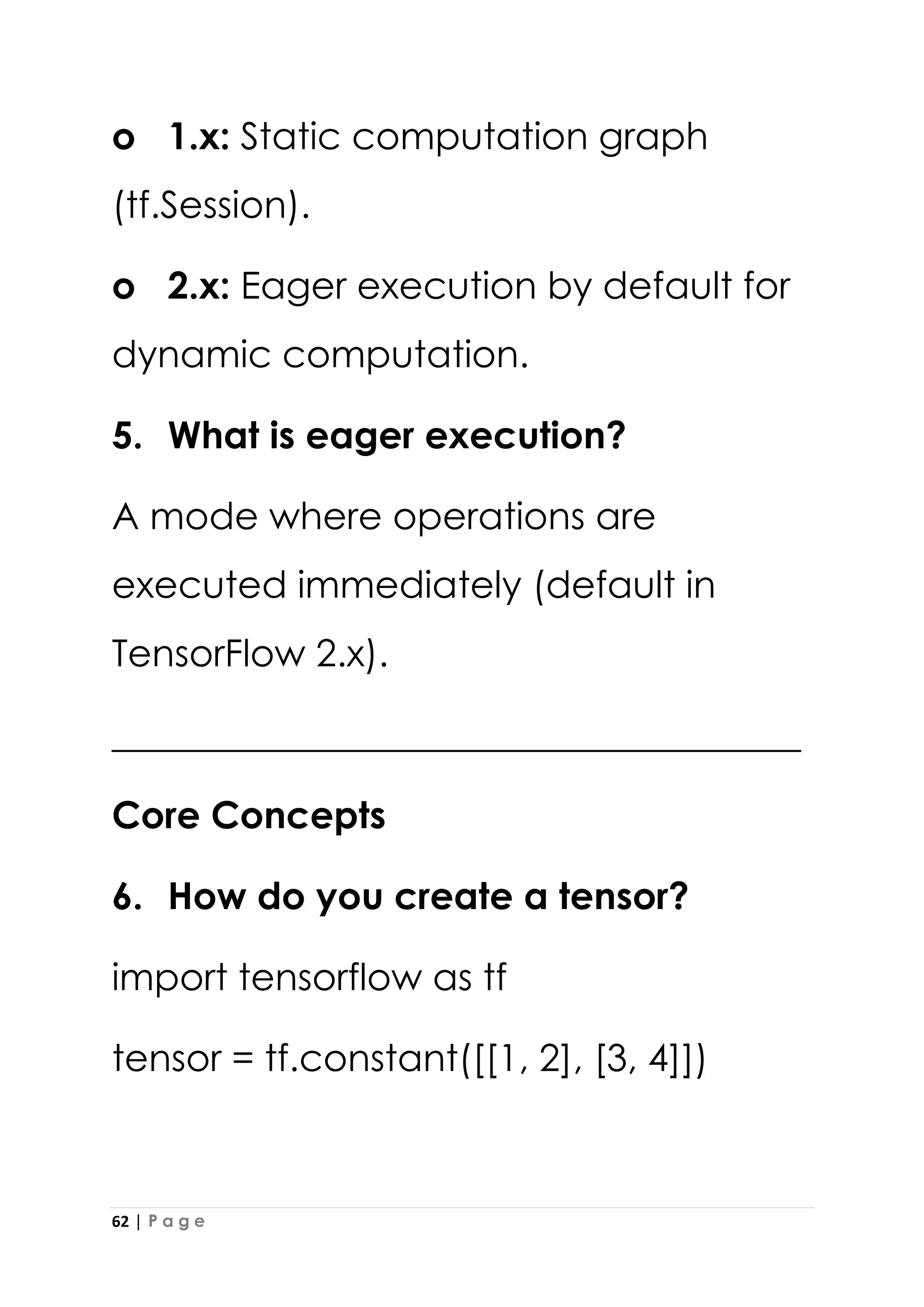 62 | P a g e
o 1.x: Static computation graph
(tf.Session).
o 2.x: Eager execution by default for
dynamic computation.
5. What is eager execution?
A mode where operations are
executed immediately (default in
TensorFlow 2.x).
_____________________________________
Core Concepts
6. How do you create a tensor?
import tensorflow as tf
tensor = tf.constant([[1, 2], [3, 4]])
 