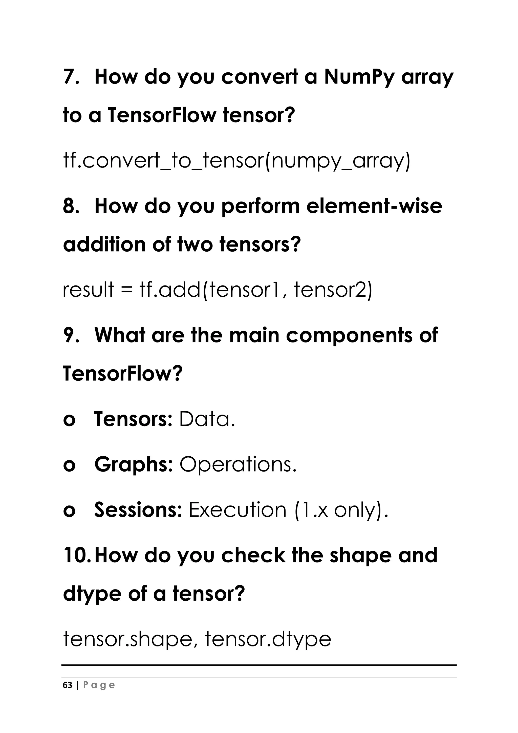 63 | P a g e
7. How do you convert a NumPy array
to a TensorFlow tensor?
tf.convert_to_tensor(numpy_array)
8. How do you perform element-wise
addition of two tensors?
result = tf.add(tensor1, tensor2)
9. What are the main components of
TensorFlow?
o Tensors: Data.
o Graphs: Operations.
o Sessions: Execution (1.x only).
10.How do you check the shape and
dtype of a tensor?
tensor.shape, tensor.dtype
 