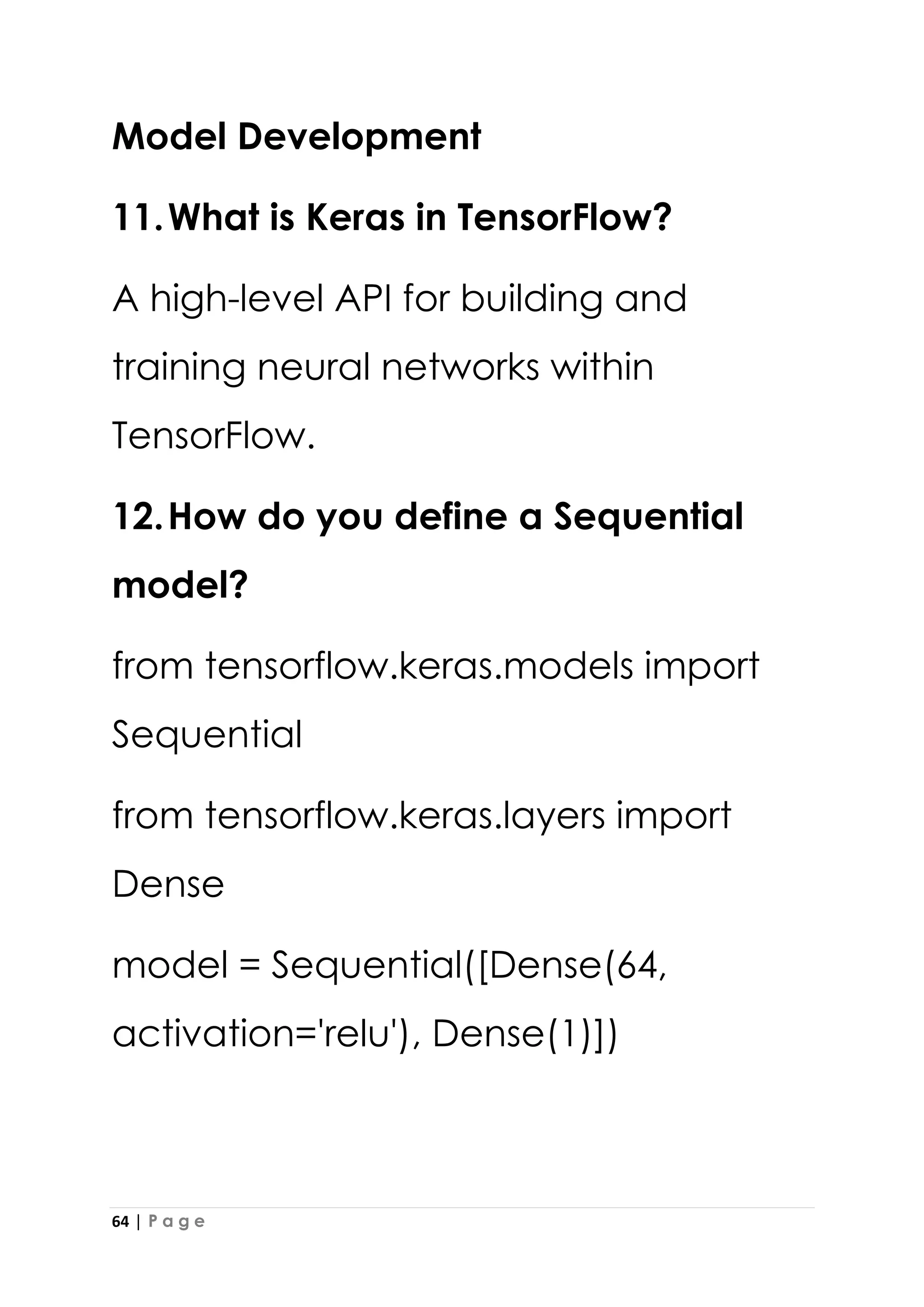 64 | P a g e
Model Development
11.What is Keras in TensorFlow?
A high-level API for building and
training neural networks within
TensorFlow.
12.How do you define a Sequential
model?
from tensorflow.keras.models import
Sequential
from tensorflow.keras.layers import
Dense
model = Sequential([Dense(64,
activation='relu'), Dense(1)])
 