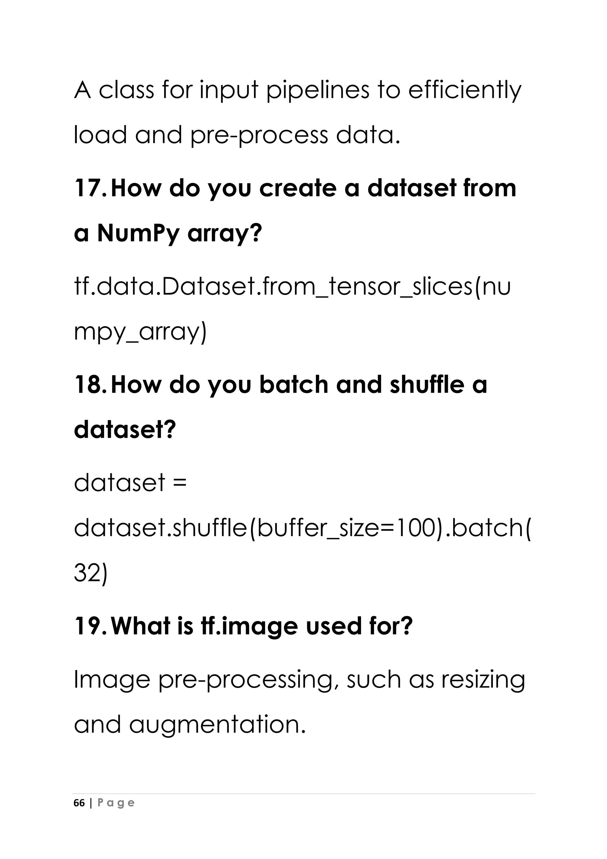 66 | P a g e
A class for input pipelines to efficiently
load and pre-process data.
17.How do you create a dataset from
a NumPy array?
tf.data.Dataset.from_tensor_slices(nu
mpy_array)
18.How do you batch and shuffle a
dataset?
dataset =
dataset.shuffle(buffer_size=100).batch(
32)
19.What is tf.image used for?
Image pre-processing, such as resizing
and augmentation.
 