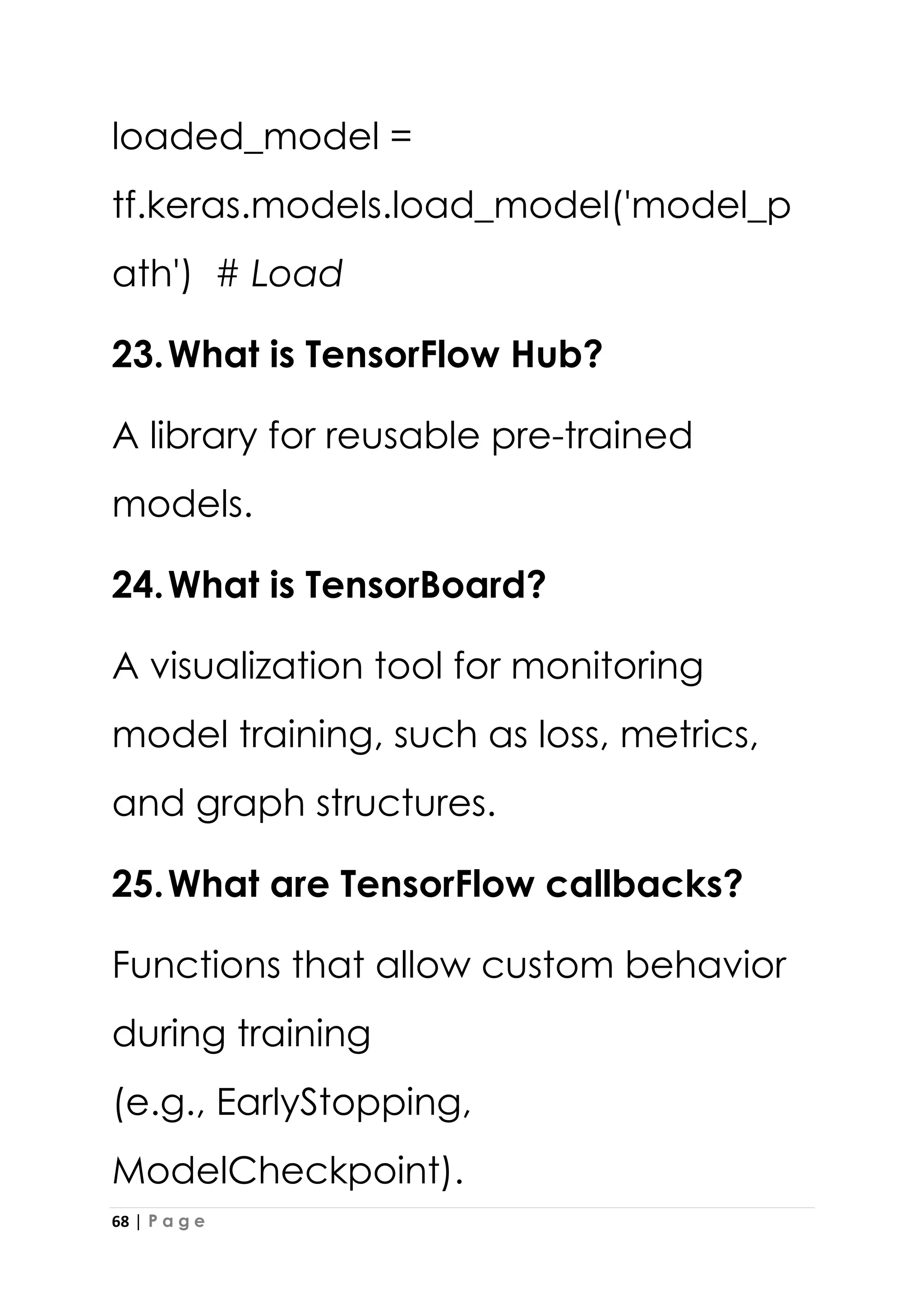68 | P a g e
loaded_model =
tf.keras.models.load_model('model_p
ath') # Load
23.What is TensorFlow Hub?
A library for reusable pre-trained
models.
24.What is TensorBoard?
A visualization tool for monitoring
model training, such as loss, metrics,
and graph structures.
25.What are TensorFlow callbacks?
Functions that allow custom behavior
during training
(e.g., EarlyStopping,
ModelCheckpoint).
 