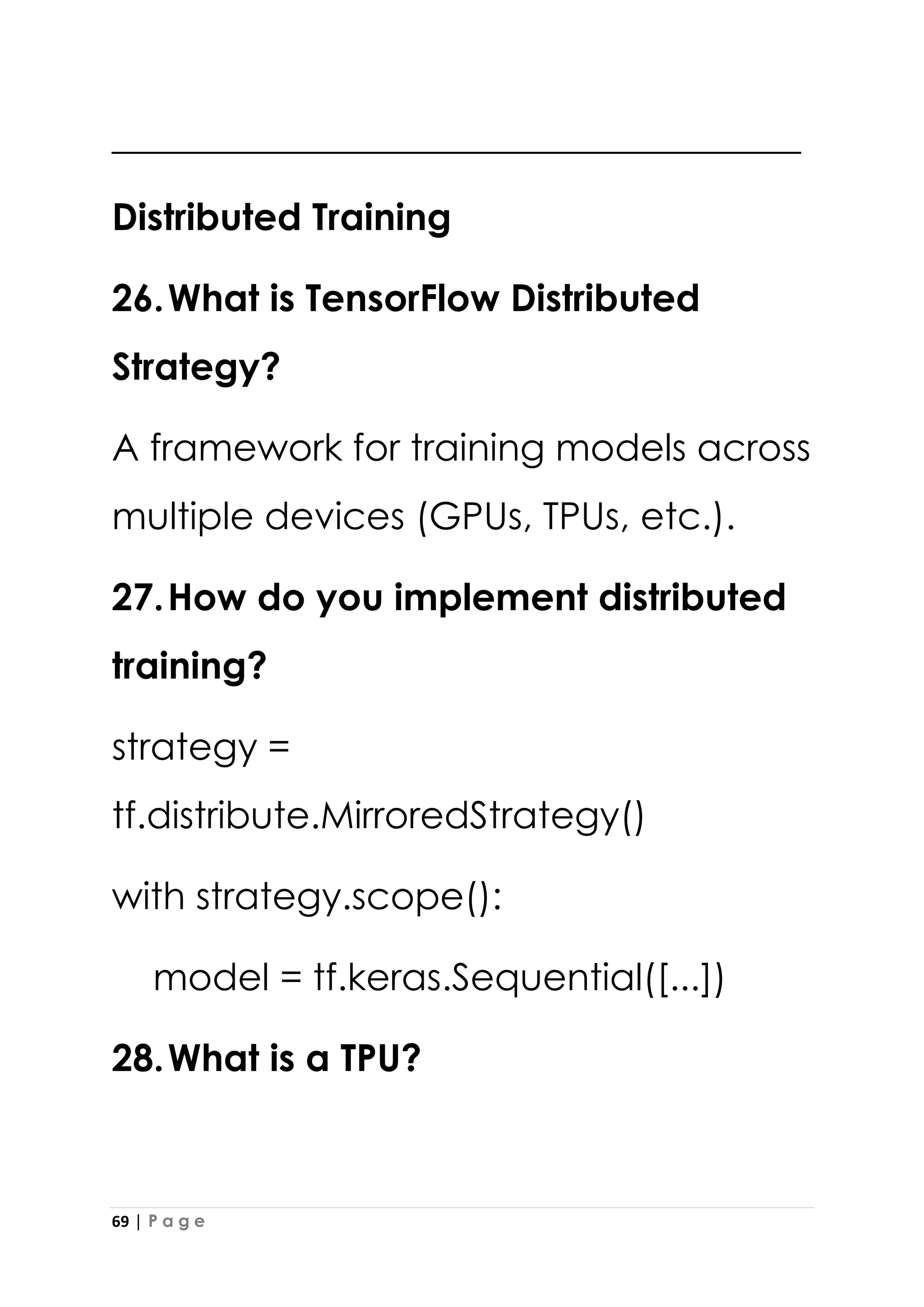 69 | P a g e
_____________________________________
Distributed Training
26.What is TensorFlow Distributed
Strategy?
A framework for training models across
multiple devices (GPUs, TPUs, etc.).
27.How do you implement distributed
training?
strategy =
tf.distribute.MirroredStrategy()
with strategy.scope():
model = tf.keras.Sequential([...])
28.What is a TPU?
 