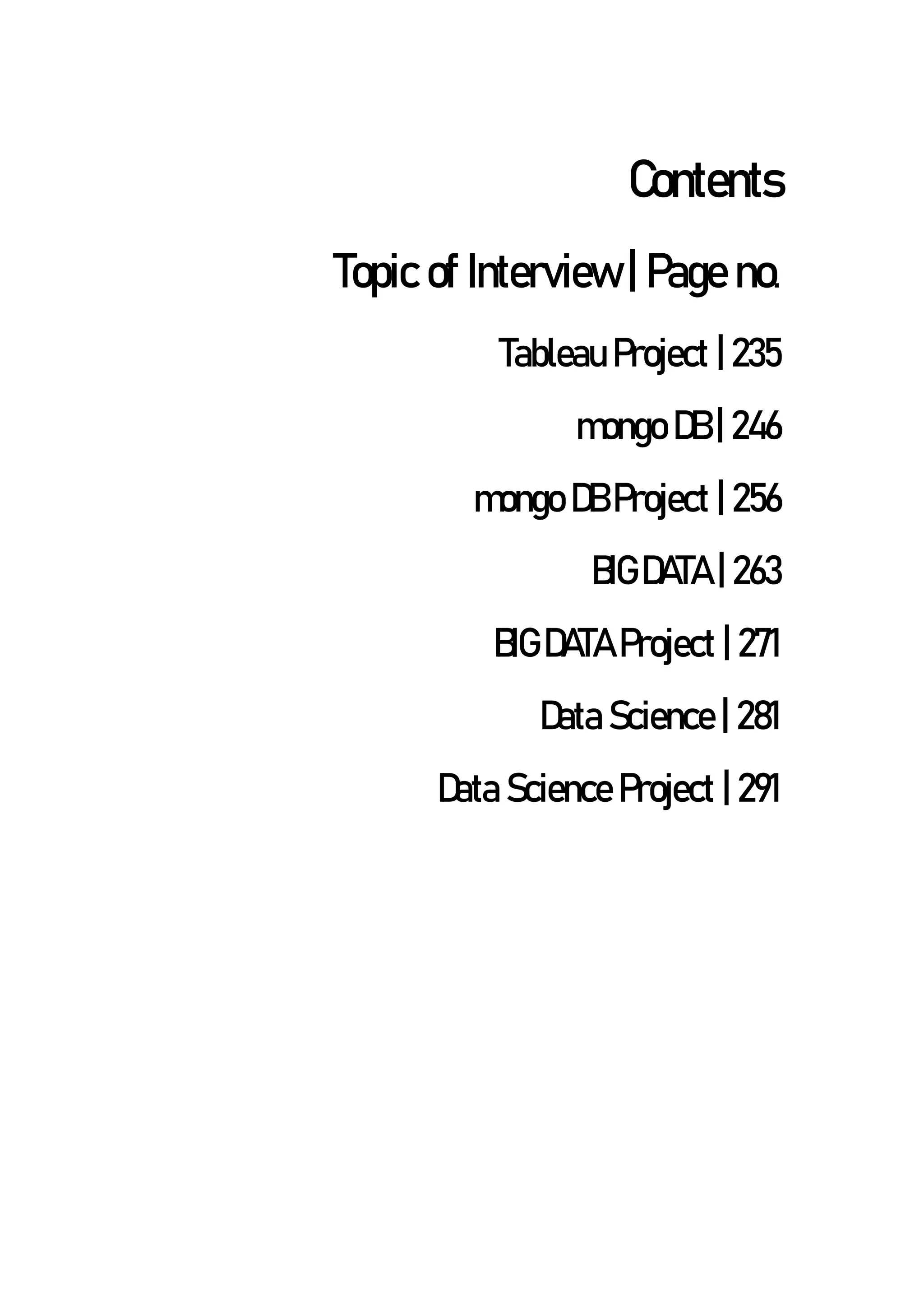 Contents
Topic of Interview | Page no.
Tableau Project | 235
mongo DB | 246
mongo DB Project | 256
BIG DATA | 263
BIG DATA Project | 271
Data Science | 281
Data Science Project | 291
 