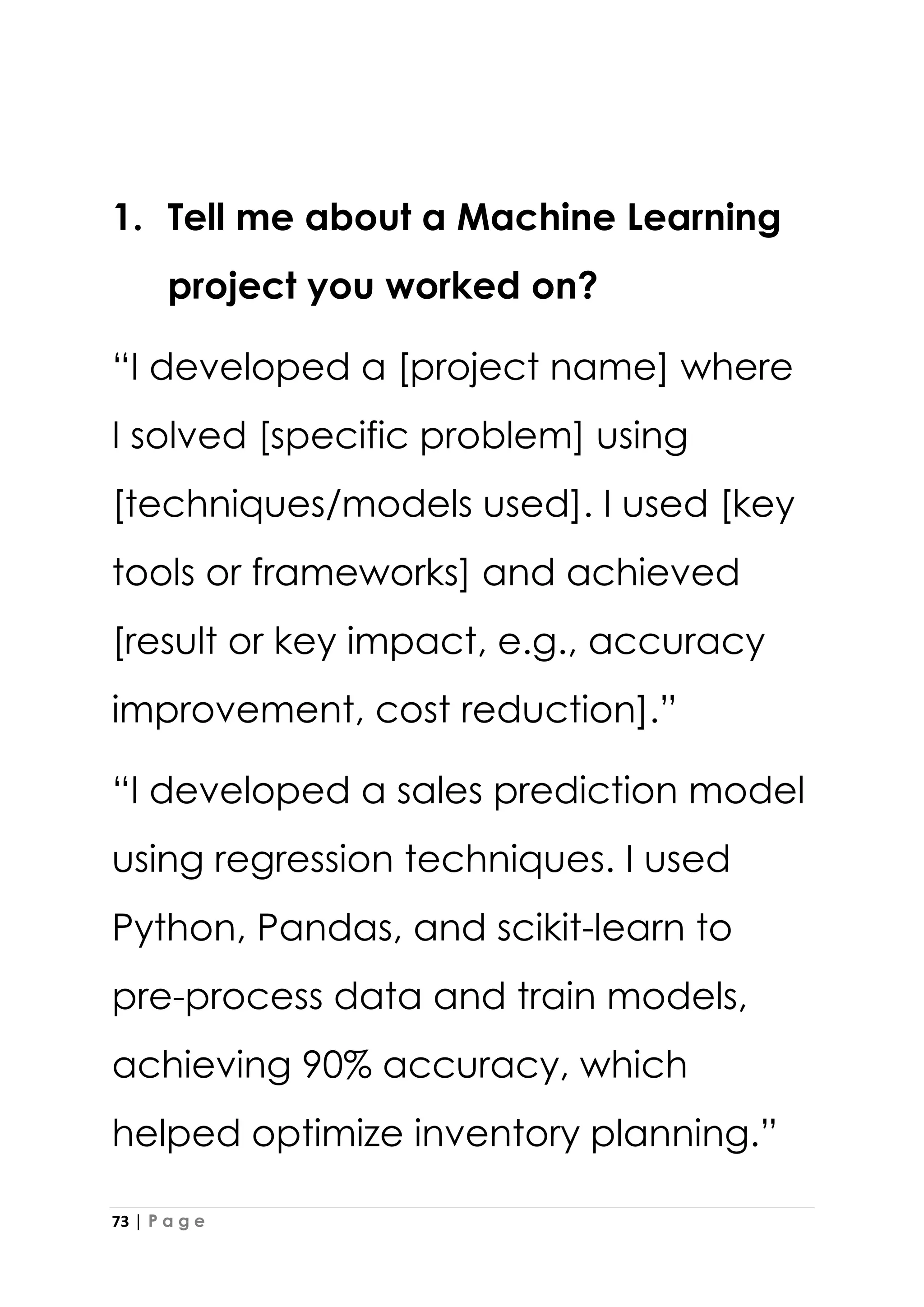 73 | P a g e
1. Tell me about a Machine Learning
project you worked on?
“I developed a [project name] where
I solved [specific problem] using
[techniques/models used]. I used [key
tools or frameworks] and achieved
[result or key impact, e.g., accuracy
improvement, cost reduction].”
“I developed a sales prediction model
using regression techniques. I used
Python, Pandas, and scikit-learn to
pre-process data and train models,
achieving 90% accuracy, which
helped optimize inventory planning.”
 
