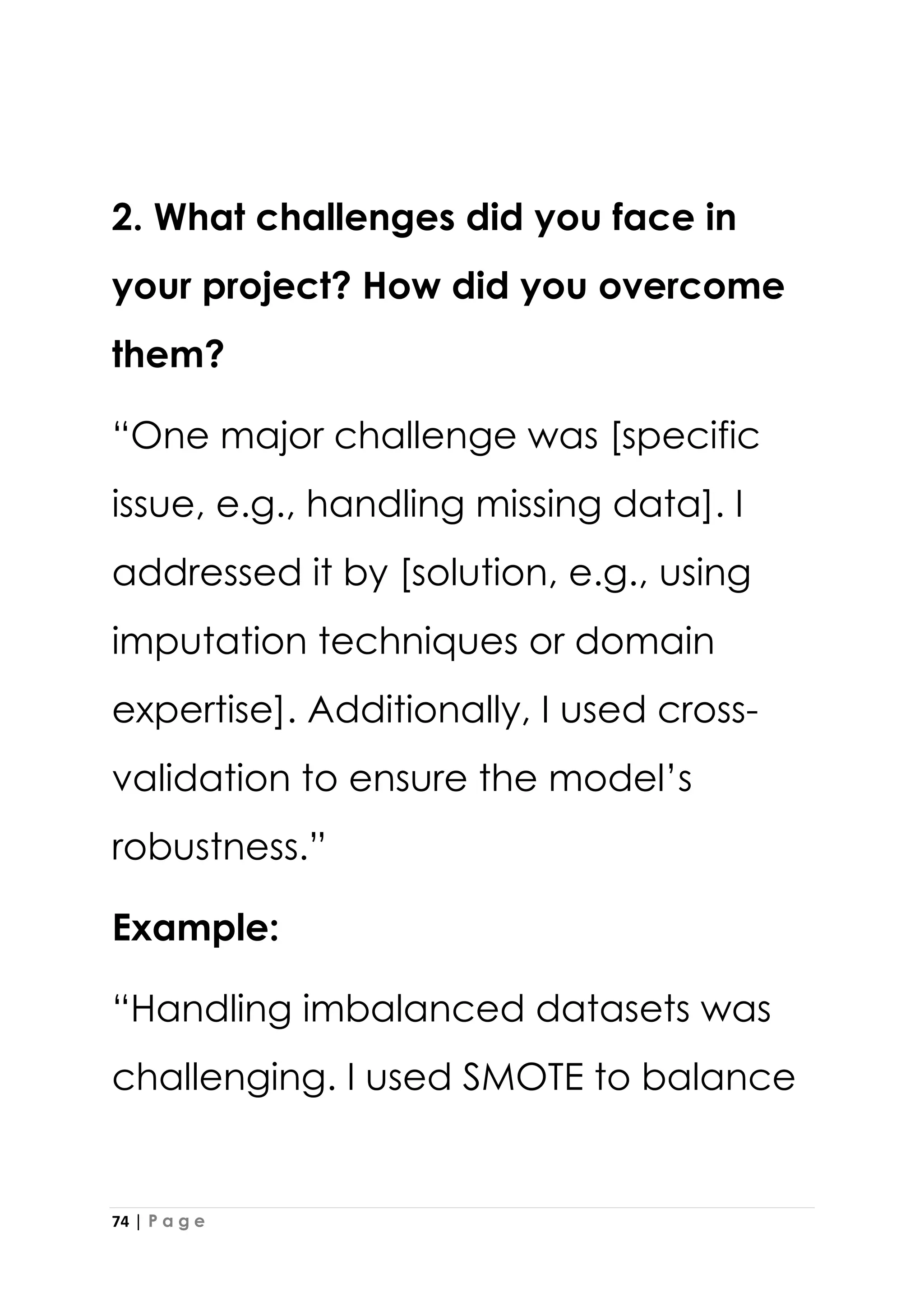 74 | P a g e
2. What challenges did you face in
your project? How did you overcome
them?
“One major challenge was [specific
issue, e.g., handling missing data]. I
addressed it by [solution, e.g., using
imputation techniques or domain
expertise]. Additionally, I used cross-
validation to ensure the model’s
robustness.”
Example:
“Handling imbalanced datasets was
challenging. I used SMOTE to balance
 