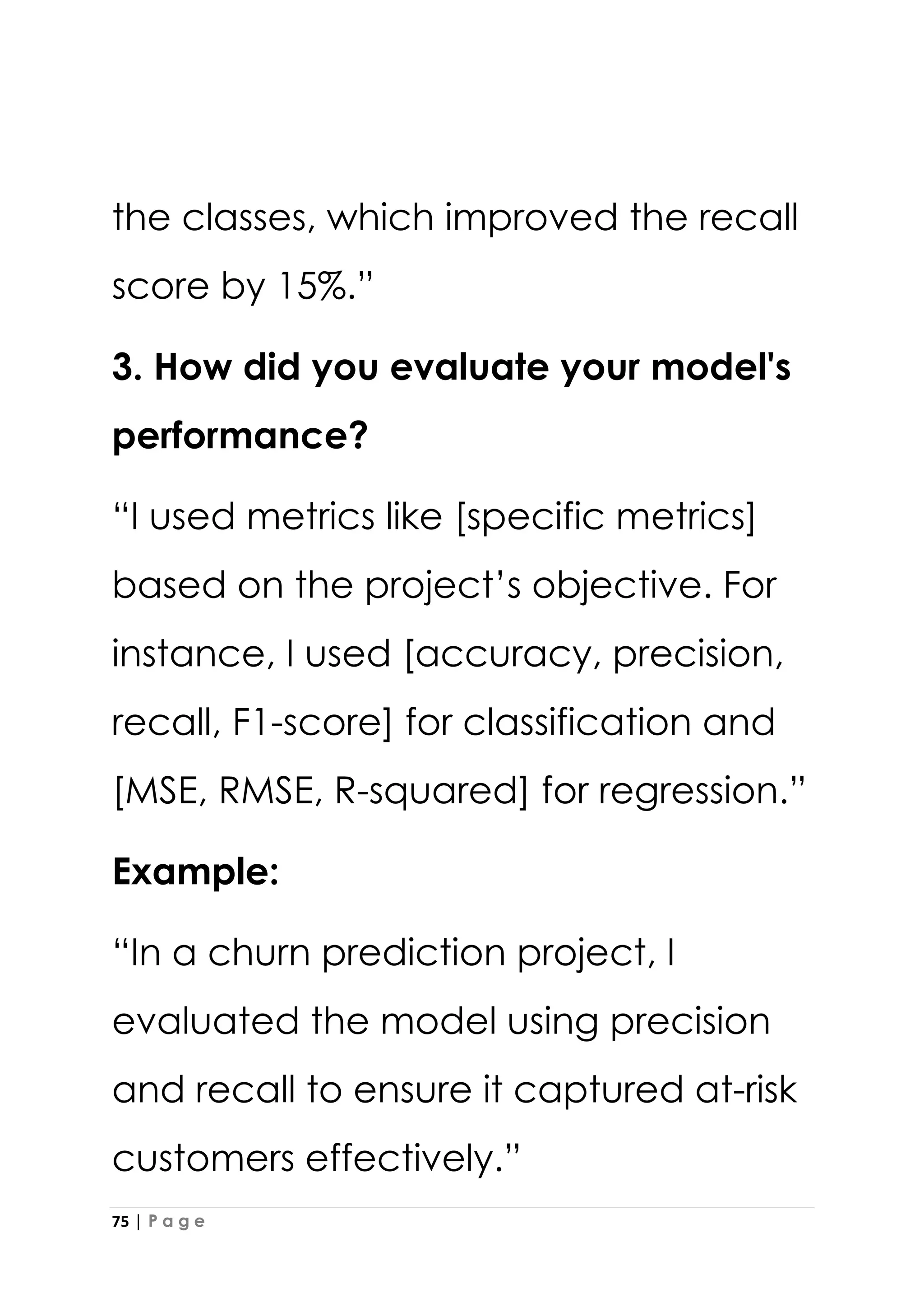 75 | P a g e
the classes, which improved the recall
score by 15%.”
3. How did you evaluate your model's
performance?
“I used metrics like [specific metrics]
based on the project’s objective. For
instance, I used [accuracy, precision,
recall, F1-score] for classification and
[MSE, RMSE, R-squared] for regression.”
Example:
“In a churn prediction project, I
evaluated the model using precision
and recall to ensure it captured at-risk
customers effectively.”
 