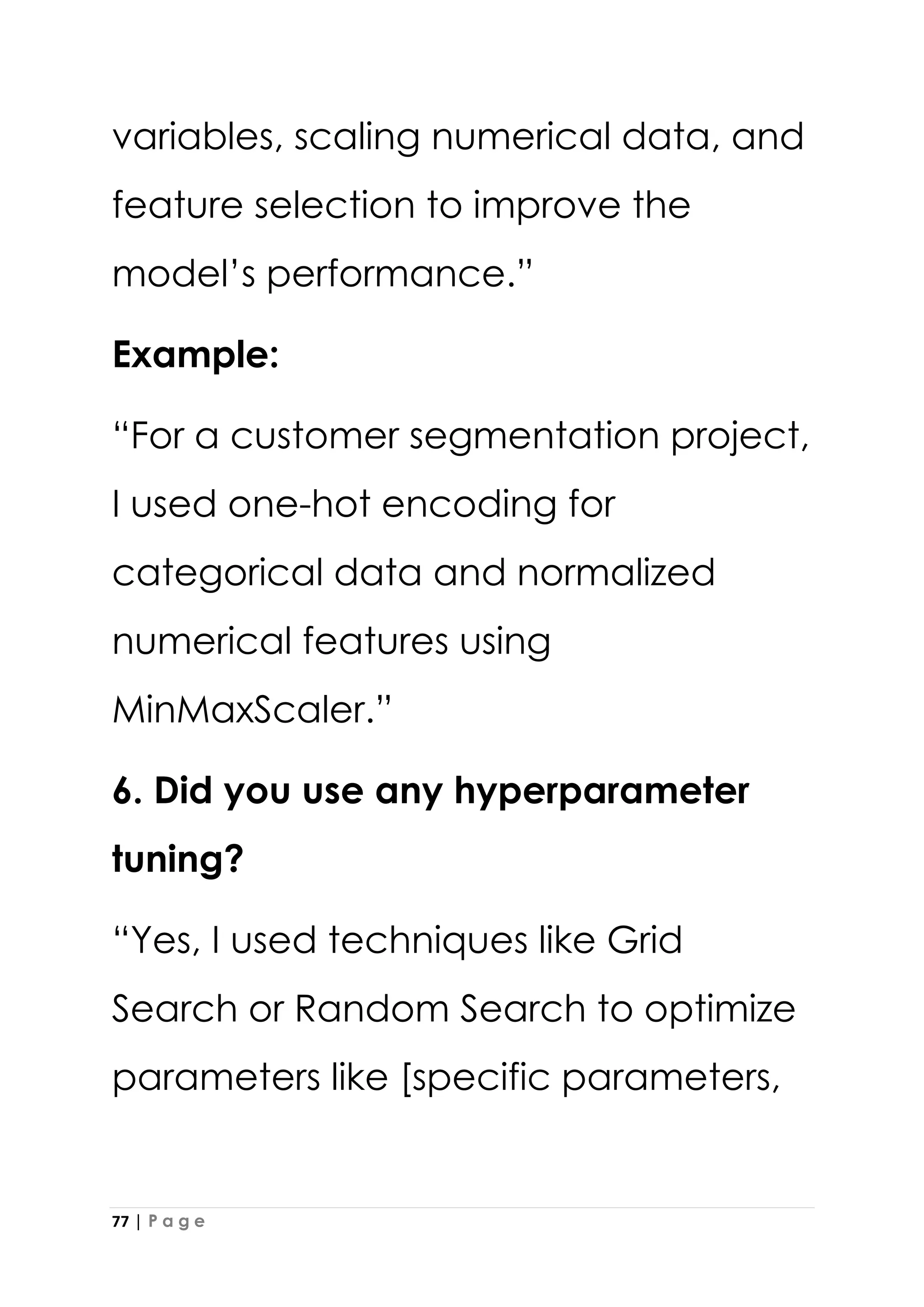 77 | P a g e
variables, scaling numerical data, and
feature selection to improve the
model’s performance.”
Example:
“For a customer segmentation project,
I used one-hot encoding for
categorical data and normalized
numerical features using
MinMaxScaler.”
6. Did you use any hyperparameter
tuning?
“Yes, I used techniques like Grid
Search or Random Search to optimize
parameters like [specific parameters,
 