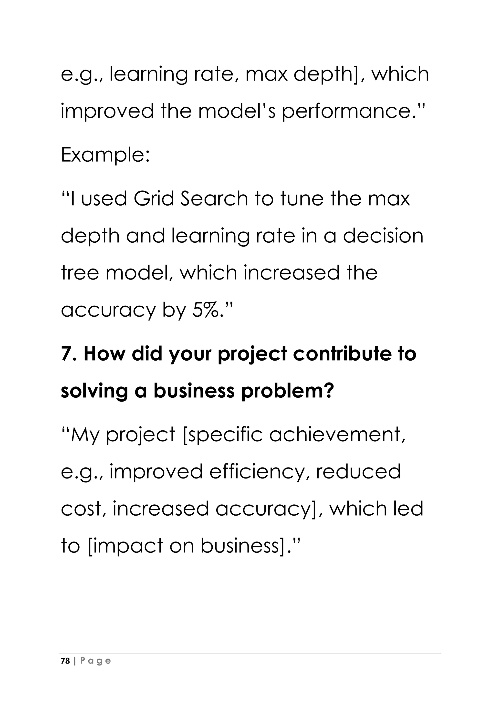 78 | P a g e
e.g., learning rate, max depth], which
improved the model’s performance.”
Example:
“I used Grid Search to tune the max
depth and learning rate in a decision
tree model, which increased the
accuracy by 5%.”
7. How did your project contribute to
solving a business problem?
“My project [specific achievement,
e.g., improved efficiency, reduced
cost, increased accuracy], which led
to [impact on business].”
 