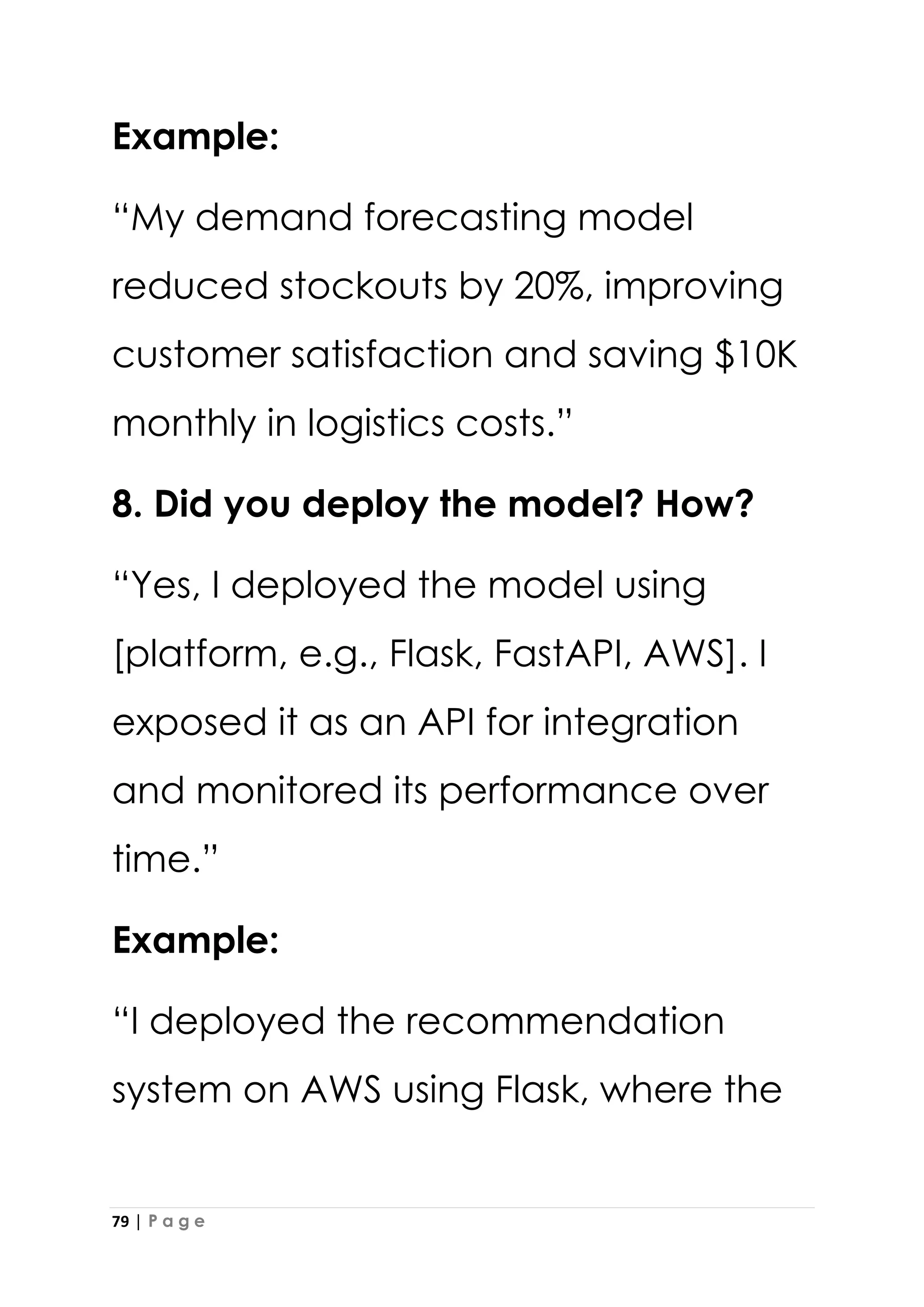 79 | P a g e
Example:
“My demand forecasting model
reduced stockouts by 20%, improving
customer satisfaction and saving $10K
monthly in logistics costs.”
8. Did you deploy the model? How?
“Yes, I deployed the model using
[platform, e.g., Flask, FastAPI, AWS]. I
exposed it as an API for integration
and monitored its performance over
time.”
Example:
“I deployed the recommendation
system on AWS using Flask, where the
 